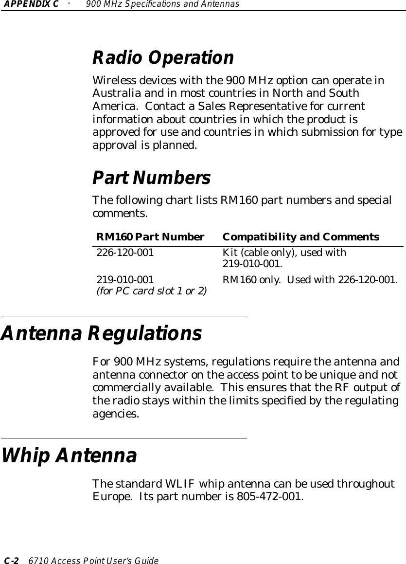 APPENDIXC&quot;900 MHzSpecificationsand AntennasC-26710 Access PointUser’sGuideRadioOperationWireless deviceswiththe900 MHzoptioncanoperateinAustralia andinmostcountriesinNorthandSouthAmerica.ContactaSalesRepresentativefor currentinformationaboutcountriesinwhichtheproductisapprovedforuseandcountriesinwhichsubmissionfortypeapproval isplanned.PartNumbersThefollowingchartlistsRM160 partnumbersandspecialcomments.RM160 PartNumberCompatibility andComments226-120-001 Kit(cable only),usedwith219-010-001.219-010-001(forPCcardslot1or2)RM160 only.Usedwith226-120-001.AntennaRegulationsFor900 MHzsystems,regulationsrequiretheantenna andantennaconnectorontheaccess point tobeuniqueandnotcommerciallyavailable.Thisensuresthat theRFoutputoftheradiostayswithinthelimits specifiedbytheregulatingagencies.WhipAntennaThestandardWLIFwhipantennacanbeusedthroughoutEurope.Itspartnumberis805-472-001.