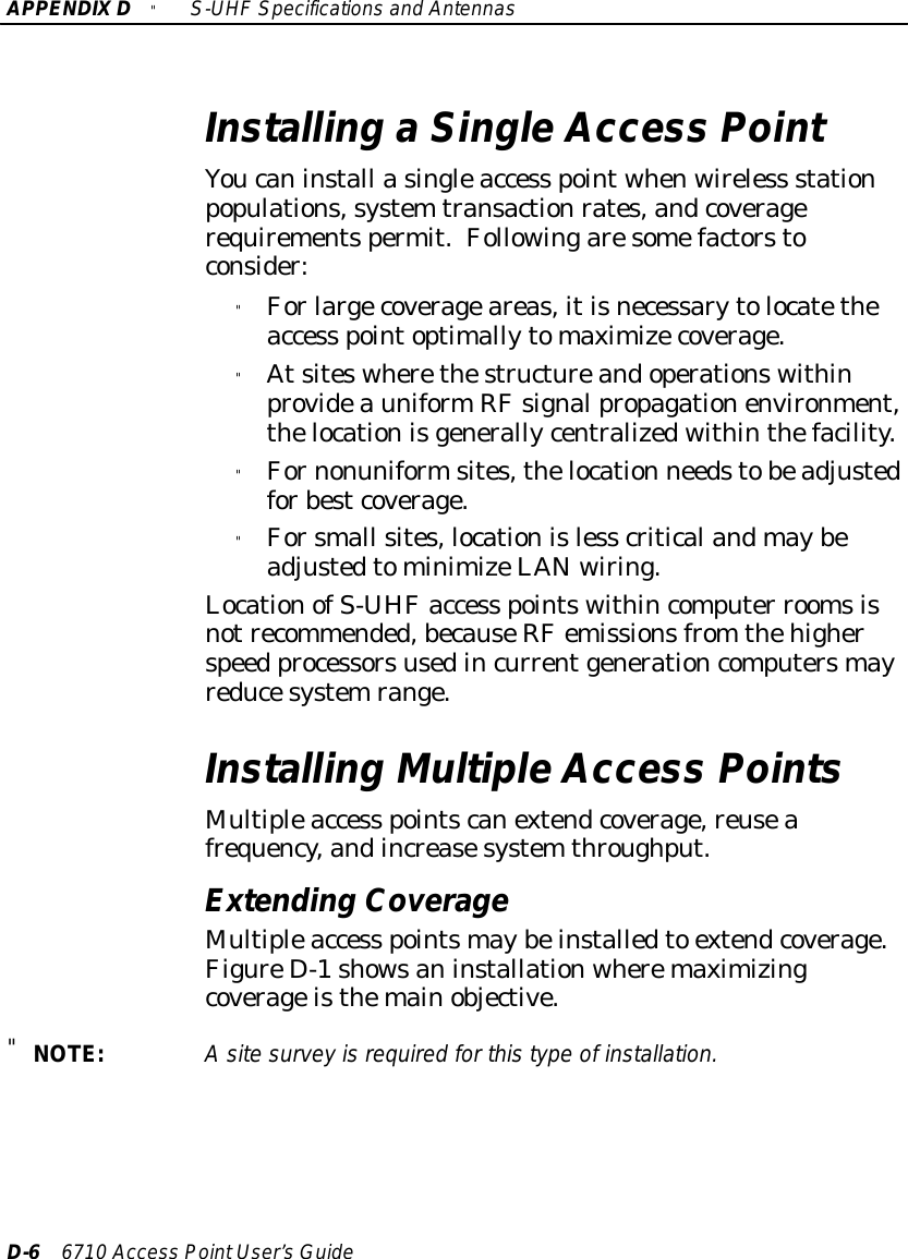 APPENDIXD&quot;S-UHFSpecificationsand AntennasD-66710 Access PointUser’sGuideInstalling aSingleAccess PointYoucaninstall asingleaccess pointwhenwireless stationpopulations,system transactionrates,andcoveragerequirementspermit.Followingaresomefactorstoconsider:&quot;Forlargecoverageareas,itisnecessarytolocatetheaccess pointoptimallytomaximizecoverage.&quot;AtsiteswherethestructureandoperationswithinprovideauniformRFsignalpropagationenvironment,thelocationisgenerallycentralizedwithinthefacility.&quot;Fornonuniformsites,thelocation needstobeadjustedforbestcoverage.&quot;Forsmall sites,locationisless criticalandmaybeadjustedtominimizeLANwiring.LocationofS-UHFaccess pointswithincomputer roomsisnotrecommended,becauseRFemissionsfrom thehigherspeed processorsusedincurrentgenerationcomputersmayreducesystemrange.Installing MultipleAccess PointsMultipleaccess pointscanextendcoverage,reuseafrequency,andincreasesystem throughput.Extending CoverageMultipleaccess pointsmaybeinstalledto extendcoverage.FigureD-1showsaninstallationwheremaximizingcoverageisthemainobjective.&quot;NOTE:Asitesurveyisrequired forthistype ofinstallation.