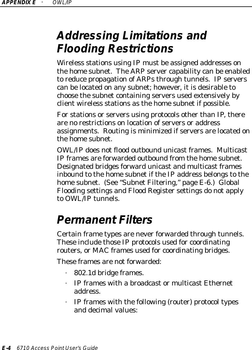 APPENDIX E &quot;OWL/IPE-46710 Access PointUser’sGuideAddressing Limitations andFlooding RestrictionsWireless stationsusingIPmustbeassignedaddressesonthehomesubnet.TheARPserver capabilitycanbe enabledtoreducepropagationofARPsthroughtunnels.IPserverscanbelocatedonanysubnet;however,itisdesirabletochoosethesubnetcontainingserversusedextensivelybyclientwireless stationsasthehomesubnetifpossible.ForstationsorserversusingprotocolsotherthanIP,therearenorestrictionsonlocationofserversoraddressassignments.Routingisminimizedifserversarelocatedonthehomesubnet.OWL/IPdoesnotfloodoutboundunicastframes.MulticastIPframesareforwardedoutboundfrom thehomesubnet.DesignatedbridgesforwardunicastandmulticastframesinboundtothehomesubnetiftheIPaddress belongstothehomesubnet.(See “SubnetFiltering,”pageE-6.)GlobalFloodingsettingsandFloodRegistersettingsdonotapplytoOWL/IPtunnels.PermanentFiltersCertainframetypesareneverforwardedthroughtunnels.TheseincludethoseIPprotocolsusedfor coordinatingrouters,or MAC framesusedfor coordinatingbridges.Theseframesarenotforwarded:&quot;802.1dbridgeframes.&quot;IPframeswitha broadcastormulticastEthernetaddress.&quot;IPframeswiththefollowing(router)protocoltypesand decimalvalues: