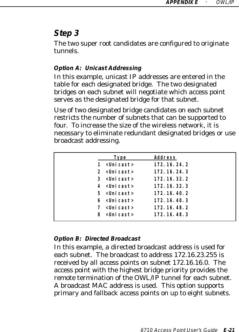 APPENDIX E &quot;OWL/IP6710 Access PointUser’sGuide E-21Step3Thetwosuper rootcandidatesareconfiguredto originatetunnels.Option A:UnicastAddressingInthisexample,unicastIPaddressesare enteredinthetableforeachdesignatedbridge.Thetwodesignatedbridgesoneachsubnetwill negotiatewhichaccess pointservesasthedesignatedbridgeforthatsubnet.Use oftwodesignatedbridgecandidatesoneachsubnetrestrictsthenumberofsubnetsthatcanbesupportedtofour.Toincreasethesize ofthewireless network,itisnecessaryto eliminateredundantdesignatedbridgesorusebroadcastaddressing.Type Address1 &lt;Unicast&gt; 172.16.24.22 &lt;Unicast&gt; 172.16.24.33 &lt;Unicast&gt; 172.16.32.24 &lt;Unicast&gt; 172.16.32.35 &lt;Unicast&gt; 172.16.40.26 &lt;Unicast&gt; 172.16.40.37 &lt;Unicast&gt; 172.16.48.28 &lt;Unicast&gt; 172.16.48.3Option B:DirectedBroadcastInthisexample,adirectedbroadcastaddress isusedforeachsubnet.Thebroadcast toaddress 172.16.23.255 isreceivedbyall access pointsonsubnet172.16.16.0.Theaccess pointwiththehighestbridgepriorityprovidestheremoteterminationoftheOWL/IPtunnelforeachsubnet.AbroadcastMAC address isused.Thisoptionsupportsprimaryandfallbackaccess pointson upto eightsubnets.