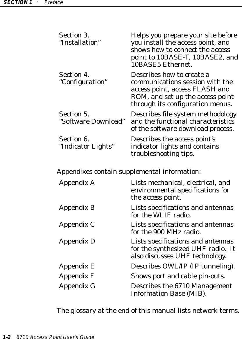 SECTION1&quot;Preface1-26710 Access PointUser’sGuideSection3,“Installation”Helpsyouprepareyoursitebeforeyouinstall theaccess point,andshowshowtoconnect theaccesspoint to10BASE-T,10BASE2,and10BASE5Ethernet.Section4,“Configuration”Describeshowtocreateacommunications sessionwiththeaccess point,access FLASHandROM,andsetuptheaccess pointthroughitsconfigurationmenus.Section5,“SoftwareDownload”Describesfilesystem methodologyandthefunctionalcharacteristicsofthesoftwaredownload process.Section6,“IndicatorLights”Describestheaccess point’sindicatorlightsandcontainstroubleshootingtips.Appendixescontainsupplemental information:AppendixAListsmechanical,electrical,andenvironmentalspecificationsfortheaccess point.AppendixBLists specificationsandantennasfortheWLIFradio.AppendixCLists specificationsandantennasforthe900 MHzradio.AppendixDLists specificationsandantennasforthesynthesizedUHFradio.ItalsodiscussesUHFtechnology.AppendixEDescribesOWL/IP(IPtunneling).AppendixFShowsportandcablepin-outs.AppendixG Describesthe6710 ManagementInformationBase(MIB).Theglossaryat the endofthismanual listsnetworkterms.