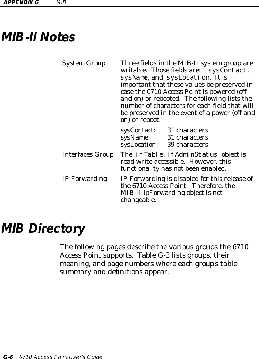 APPENDIXG&quot;MIBG-66710 Access PointUser’sGuideMIB-II NotesSystemGroupThree fieldsintheMIB-II systemgrouparewritable.Thosefieldsare:sysContact,sysName,andsysLocation.Itisimportant that thesevaluesbepreservedincasethe6710 Access Pointispowered(offandon)or rebooted.Thefollowingliststhenumberofcharactersforeachfieldthatwillbepreservedinthe eventofapower(off andon)or reboot.sysContact:31 characterssysName:31 characterssysLocation:39 charactersInterfacesGroupTheifTable.ifAdminStatus objectisread-writeaccessible.However,thisfunctionalityhasnotbeenenabled.IP ForwardingIP Forwardingisdisabledforthisrelease ofthe6710 Access Point.Therefore,theMIB-II ipForwardingobjectisnotchangeable.MIB DirectoryThefollowingpagesdescribethevariousgroupsthe6710Access Pointsupports.TableG-3listsgroups,theirmeaning,and pagenumberswhere eachgroup’stablesummaryand definitionsappear.