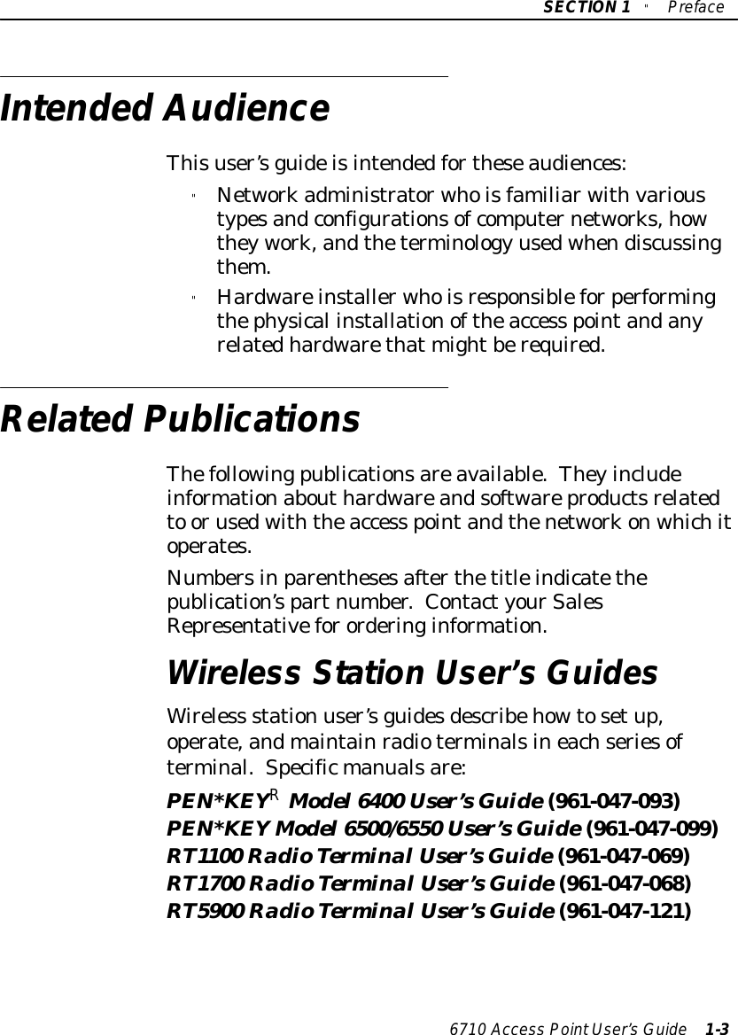 SECTION1&quot;Preface6710 Access PointUser’sGuide 1-3IntendedAudienceThisuser’sguideisintendedfortheseaudiences:&quot;Networkadministratorwhoisfamiliarwithvarioustypesandconfigurationsofcomputernetworks,howtheywork,andtheterminology usedwhendiscussingthem.&quot;Hardwareinstallerwhoisresponsibleforperformingthephysical installationoftheaccess pointandanyrelatedhardwarethat mightberequired.RelatedPublicationsThefollowingpublicationsareavailable.Theyincludeinformationabouthardwareandsoftwareproductsrelatedto orusedwiththeaccess pointandthenetworkonwhichitoperates.Numbersinparenthesesafterthetitleindicatethepublication’spartnumber.ContactyourSalesRepresentativefororderinginformation.Wireless Station User’sGuidesWireless station user’sguidesdescribehowtosetup,operate,andmaintainradioterminalsineachseriesofterminal.Specificmanualsare:PEN*KEYRModel6400 User’sGuide(961-047-093)PEN*KEYModel6500/6550 User’sGuide(961-047-099)RT1100 RadioTerminalUser’sGuide(961-047-069)RT1700 RadioTerminalUser’sGuide(961-047-068)RT5900 RadioTerminalUser’sGuide(961-047-121)