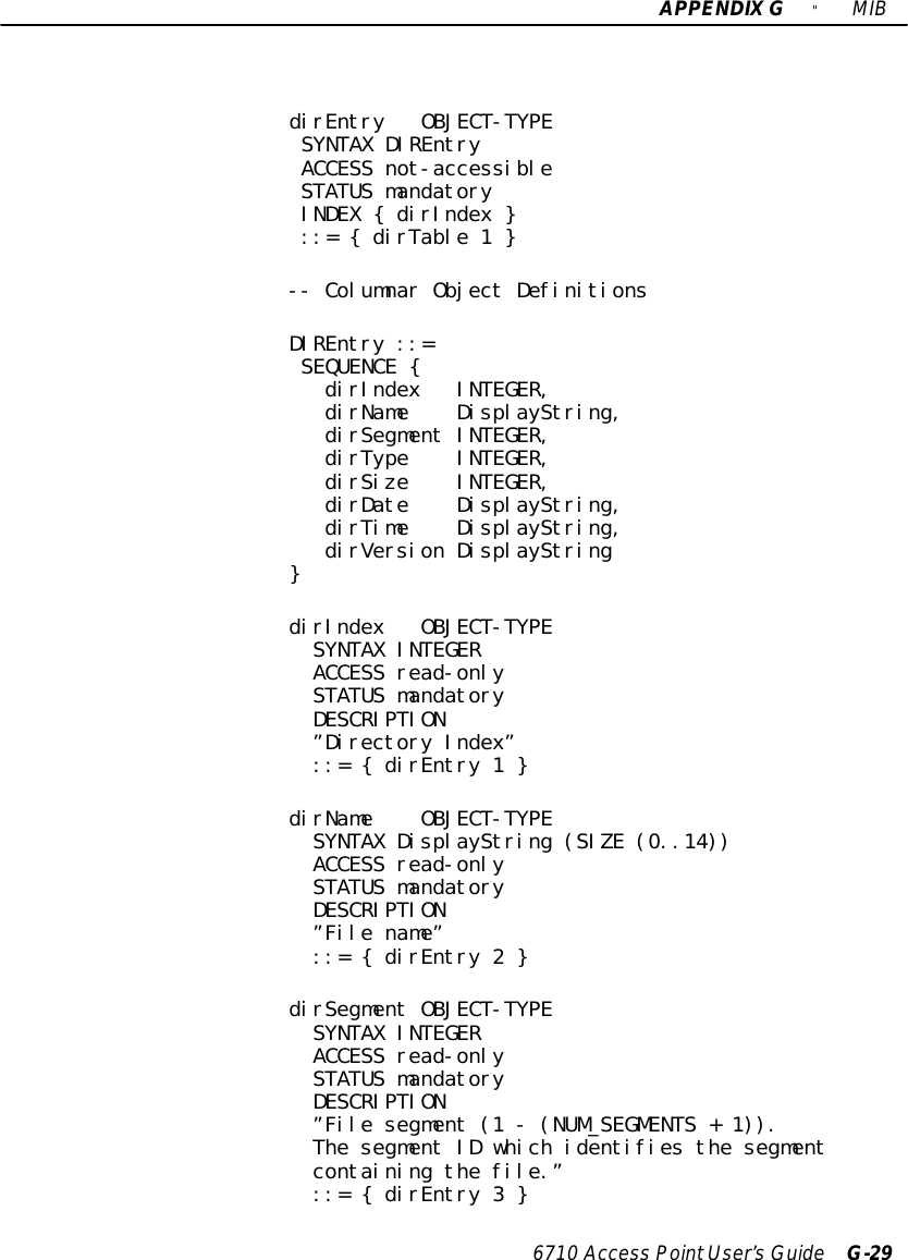 APPENDIXG&quot;MIB6710 Access PointUser’sGuide G-29dirEntry OBJECT-TYPESYNTAX DIREntryACCESS not-accessibleSTATUS mandatoryINDEX { dirIndex }::= { dirTable 1 }-- Columnar Object DefinitionsDIREntry ::=SEQUENCE {dirIndex INTEGER,dirName DisplayString,dirSegment INTEGER,dirType INTEGER,dirSize INTEGER,dirDate DisplayString,dirTime DisplayString,dirVersion DisplayString}dirIndex OBJECT-TYPESYNTAX INTEGERACCESS read-onlySTATUS mandatoryDESCRIPTION”Directory Index”::= { dirEntry 1 }dirName OBJECT-TYPESYNTAX DisplayString (SIZE (0..14))ACCESS read-onlySTATUS mandatoryDESCRIPTION”File name”::= { dirEntry 2 }dirSegment OBJECT-TYPESYNTAX INTEGERACCESS read-onlySTATUS mandatoryDESCRIPTION”File segment (1 - (NUM_SEGMENTS + 1)).The segment ID which identifies the segmentcontaining the file.”::= { dirEntry 3 }