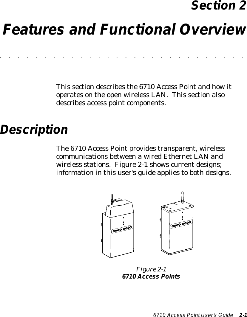 6710 Access PointUser’sGuide 2-1Section 2Features and Functional Overview&quot;&quot;&quot;&quot;&quot;&quot;&quot;&quot;&quot;&quot;&quot;&quot;&quot;&quot;&quot;&quot;&quot;&quot;&quot;&quot;&quot;&quot;&quot;&quot;&quot;&quot;&quot;&quot;This sectiondescribesthe6710 Access Pointandhowitoperatesonthe openwireless LAN.This sectionalsodescribesaccess pointcomponents.DescriptionThe6710 Access Pointprovidestransparent, wirelesscommunicationsbetweenawiredEthernetLANandwireless stations.Figure2-1showscurrentdesigns;informationinthisuser’sguideappliestobothdesigns.Figure 2-16710 Access Points