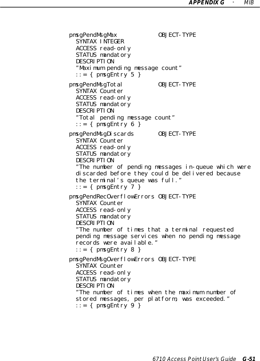 APPENDIXG&quot;MIB6710 Access PointUser’sGuide G-51pmsgPendMsgMax OBJECT-TYPESYNTAX INTEGERACCESS read-onlySTATUS mandatoryDESCRIPTION”Maximum pending message count”::= { pmsgEntry 5 }pmsgPendMsgTotal OBJECT-TYPESYNTAX CounterACCESS read-onlySTATUS mandatoryDESCRIPTION”Total pending message count”::= { pmsgEntry 6 }pmsgPendMsgDiscards OBJECT-TYPESYNTAX CounterACCESS read-onlySTATUS mandatoryDESCRIPTION”The number of pending messages in-queue which werediscarded before they could be delivered becausethe terminal’s queue was full.”::= { pmsgEntry 7 }pmsgPendRecOverflowErrors OBJECT-TYPESYNTAX CounterACCESS read-onlySTATUS mandatoryDESCRIPTION”The number of times that a terminal requestedpending message services when no pending messagerecords were available.”::= { pmsgEntry 8 }pmsgPendMsgOverflowErrors OBJECT-TYPESYNTAX CounterACCESS read-onlySTATUS mandatoryDESCRIPTION”The number of times when the maximum number ofstored messages, per platform, was exceeded.”::= { pmsgEntry 9 }