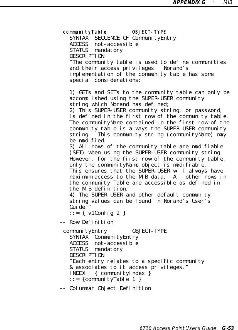 APPENDIXG&quot;MIB6710 Access PointUser’sGuide G-53communityTable OBJECT-TYPESYNTAX SEQUENCE OF CommunityEntryACCESS not-accessibleSTATUS mandatoryDESCRIPTION”The community table is used to define communitiesand their access privileges. Norand’simplementation of the community table has somespecial considerations:1) GETs and SETs to the community table can only beaccomplished using the SUPER-USER communitystring which Norand has defined;2) This SUPER-USER community string, or password,is defined in the first row of the community table.The communityName contained in the first row of thecommunity table is always the SUPER-USER communitystring. This community string (communityName) maybe modified.3) All rows of the community table are modifiable(SET) when using the SUPER-USER community string.However, for the first row of the community table,only the communityName object is modifiable.This ensures that the SUPER-USER will always havemaximum access to the MIB data. All other rows inthe community Table are accessible as defined inthe MIB definition.4) The SUPER-USER and other default communitystring values can be found in Norand’s User’sGuide.”::= { v1Config 2 }-- Row DefinitioncommunityEntry OBJECT-TYPESYNTAX CommunityEntryACCESS not-accessibleSTATUS mandatoryDESCRIPTION”Each entry relates to a specific community&amp; associates to it access privileges.”INDEX { communityIndex }::= {communityTable 1 }-- Columnar Object Definition