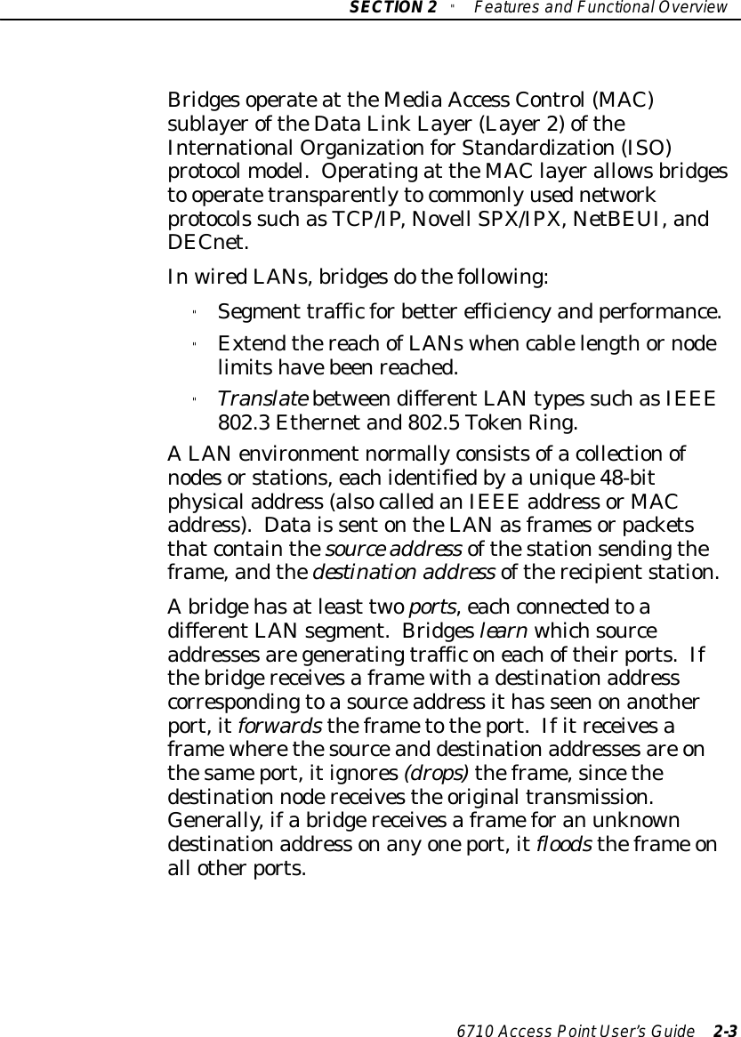 SECTION2&quot;Featuresand FunctionalOverview6710 Access PointUser’sGuide 2-3Bridgesoperateat theMediaAccess Control(MAC)sublayeroftheDataLinkLayer(Layer2)oftheInternationalOrganizationforStandardization(ISO)protocolmodel. Operatingat theMAC layerallowsbridgesto operatetransparentlytocommonlyusednetworkprotocols suchasTCP/IP,Novell SPX/IPX,NetBEUI,andDECnet.InwiredLANs,bridgesdothefollowing:&quot;Segment trafficforbetterefficiencyand performance.&quot;ExtendthereachofLANswhencablelengthornodelimitshavebeenreached.&quot;TranslatebetweendifferentLANtypes suchasIEEE802.3Ethernetand802.5TokenRing.ALANenvironmentnormallyconsistsofacollectionofnodesorstations,eachidentifiedbyaunique48-bitphysicaladdress (alsocalledanIEEE address or MACaddress). Datais sentontheLANasframesorpacketsthatcontainthesource address ofthestationsendingtheframe,andthedestinationaddress oftherecipientstation.Abridgehasatleast twoports,eachconnectedtoadifferentLANsegment.Bridgeslearnwhichsourceaddressesaregeneratingtrafficoneachoftheirports.Ifthebridgereceivesaframewithadestinationaddresscorrespondingtoasourceaddress ithas seenonanotherport,itforwardstheframetotheport.Ifitreceivesaframewherethesourceand destinationaddressesare onthesameport,itignores(drops)theframe,sincethedestination nodereceivesthe originaltransmission.Generally,ifa bridgereceivesaframeforan unknowndestinationaddress onanyoneport,itfloodstheframe onall otherports.