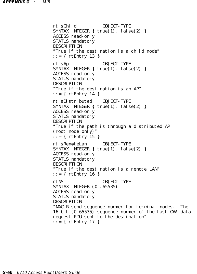 APPENDIXG&quot;MIBG-60 6710 Access PointUser’sGuidertIsChild OBJECT-TYPESYNTAX INTEGER { true(1), false(2) }ACCESS read-onlySTATUS mandatoryDESCRIPTION”True if the destination is a child node”::= { rtEntry 13 }rtIsAp OBJECT-TYPESYNTAX INTEGER { true(1), false(2) }ACCESS read-onlySTATUS mandatoryDESCRIPTION”True if the destination is an AP”::= { rtEntry 14 }rtIsDistributed OBJECT-TYPESYNTAX INTEGER { true(1), false(2) }ACCESS read-onlySTATUS mandatoryDESCRIPTION”True if the path is through a distributed AP(root node only)”::= { rtEntry 15 }rtIsRemoteLan OBJECT-TYPESYNTAX INTEGER { true(1), false(2) }ACCESS read-onlySTATUS mandatoryDESCRIPTION”True if the destination is a remote LAN”::= { rtEntry 16 }rtNS OBJECT-TYPESYNTAX INTEGER (0..65535)ACCESS read-onlySTATUS mandatoryDESCRIPTION”MAC-R send sequence number for terminal nodes. The16-bit (0-65535) sequence number of the last OWL datarequest PDU sent to the destination”::= { rtEntry 17 }