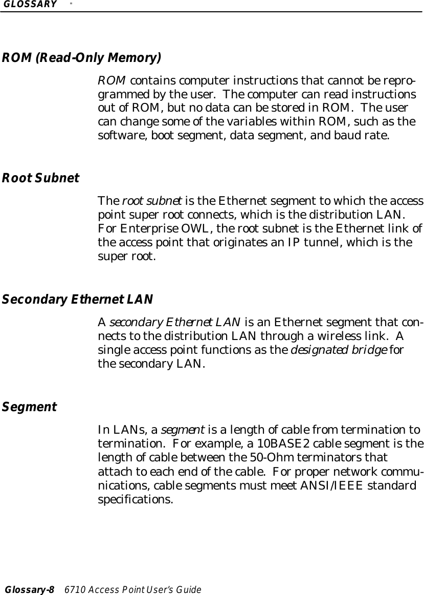 GLOSSARY&quot;Glossary-86710 Access PointUser’sGuideROM (Read-OnlyMemory)ROMcontainscomputerinstructionsthatcannotberepro-grammedbytheuser.Thecomputer canreadinstructionsoutofROM,butnodatacanbestoredinROM.Theusercanchangesome ofthevariableswithinROM,suchasthesoftware,bootsegment,datasegment,andbaudrate.RootSubnetTherootsubnetistheEthernetsegment towhichtheaccesspointsuper rootconnects, whichisthedistributionLAN.ForEnterpriseOWL,therootsubnetistheEthernetlinkoftheaccess point thatoriginatesanIPtunnel, whichisthesuper root.SecondaryEthernetLANAsecondaryEthernetLANisanEthernetsegment thatcon-nectstothedistributionLANthroughawireless link.Asingleaccess pointfunctionsasthedesignatedbridgeforthesecondaryLAN.SegmentInLANs,asegmentisalengthofcablefrom terminationtotermination.Forexample,a 10BASE2cablesegmentisthelengthofcablebetweenthe50-Ohm terminatorsthatattachto eachendofthecable.Forpropernetworkcommu-nications,cablesegmentsmust meetANSI/IEEE standardspecifications.