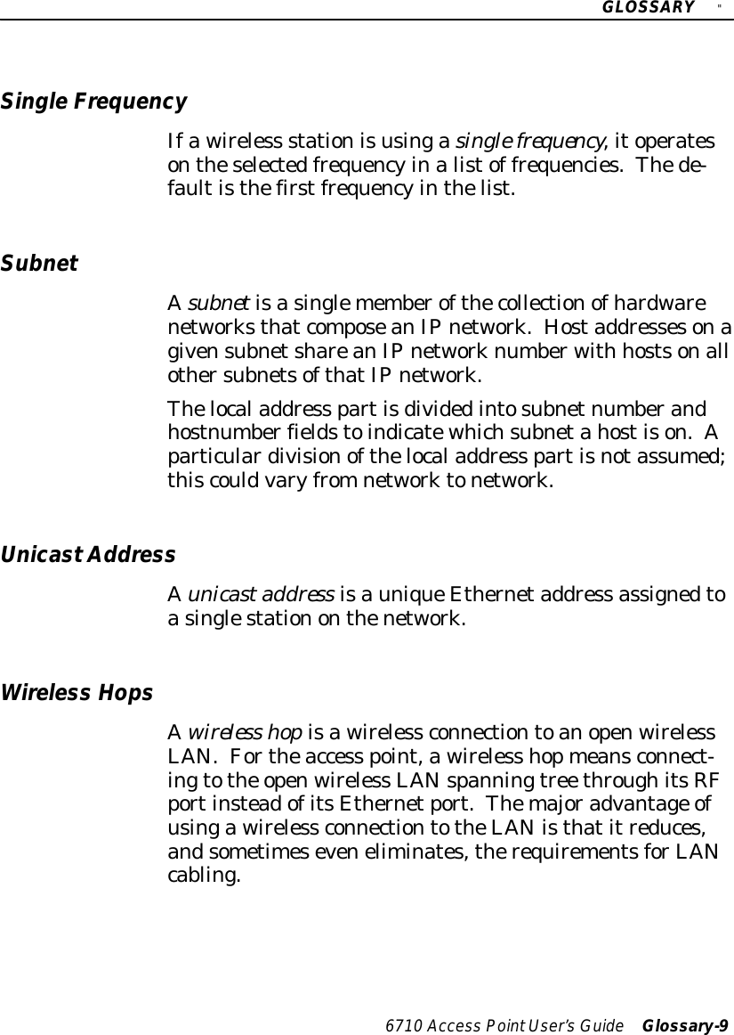 GLOSSARY&quot;6710 Access PointUser’sGuide Glossary-9SingleFrequencyIfawireless stationisusingasinglefrequency,itoperatesontheselectedfrequencyinalistof frequencies.Thede-faultisthefirstfrequencyinthelist.SubnetAsubnetisasinglememberofthecollectionofhardwarenetworksthatcomposeanIPnetwork.HostaddressesonagivensubnetshareanIPnetworknumberwith hostsonallothersubnetsofthatIPnetwork.Thelocaladdress partisdividedintosubnetnumberandhostnumberfieldstoindicatewhichsubnetahostison.Aparticulardivisionofthelocaladdress partisnotassumed;thiscouldvaryfromnetworktonetwork.UnicastAddressAunicastaddress isauniqueEthernetaddress assignedtoasinglestationonthenetwork.Wireless HopsAwireless hopisawireless connectiontoanopenwirelessLAN.Fortheaccess point,awireless hopmeansconnect-ingtothe openwireless LANspanningtree throughitsRFportinsteadofitsEthernetport.Themajoradvantage ofusingawireless connectiontotheLAN isthatitreduces,andsometimeseveneliminates,therequirementsforLANcabling.