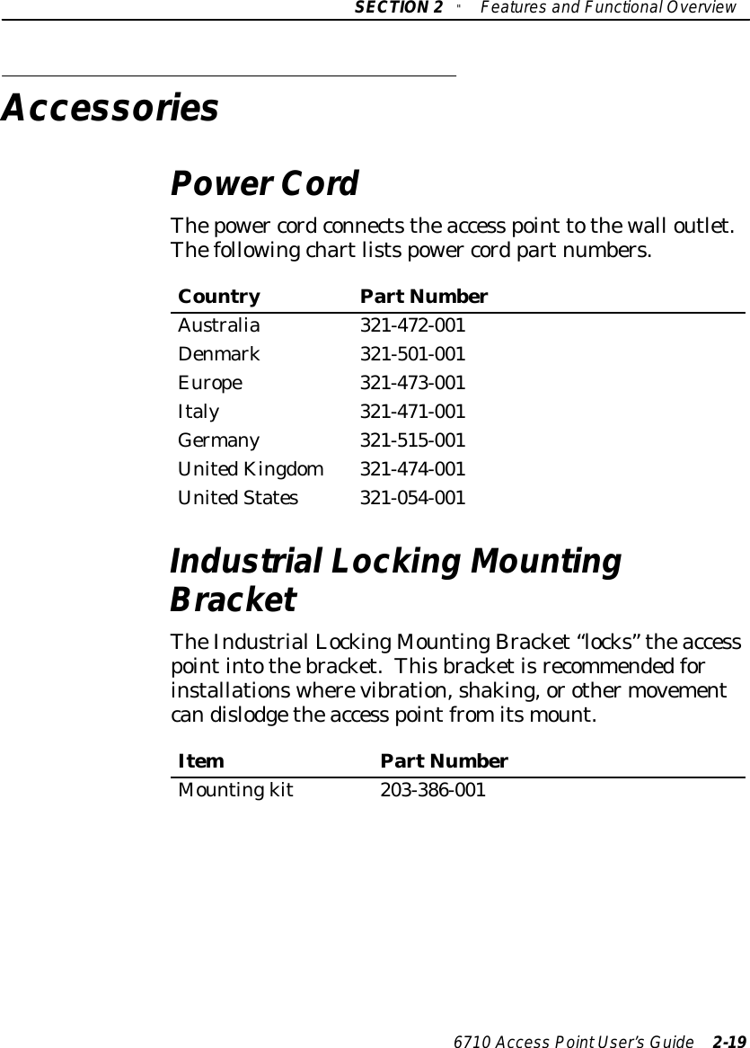 SECTION2&quot;Featuresand FunctionalOverview6710 Access PointUser’sGuide 2-19AccessoriesPowerCordThepower cordconnectstheaccess point tothewall outlet.Thefollowingchartlistspower cord partnumbers.CountryPartNumberAustralia 321-472-001Denmark321-501-001Europe321-473-001Italy321-471-001Germany321-515-001UnitedKingdom321-474-001UnitedStates321-054-001IndustrialLocking MountingBracketTheIndustrialLockingMountingBracket “locks” theaccesspointintothebracket.Thisbracketisrecommendedforinstallationswherevibration,shaking,orothermovementcandislodgetheaccess pointfromitsmount.ItemPartNumberMountingkit203-386-001