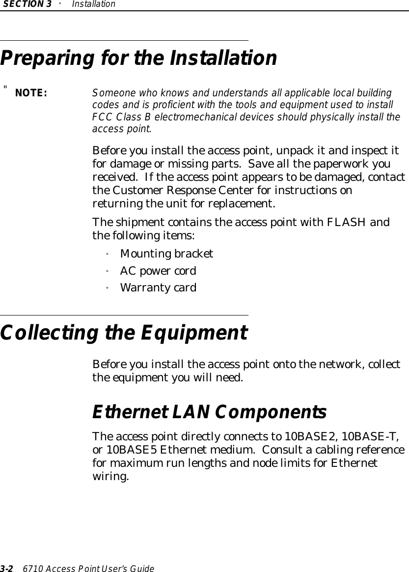 SECTION3&quot;Installation3-26710 Access PointUser’sGuidePreparing fortheInstallation&quot;NOTE:Someone who knowsand understandsall applicablelocalbuildingcodesand isproficientwiththe toolsand equipmentused toinstallFCC Class Belectromechanicaldevices should physicallyinstall theaccess point.Beforeyouinstall theaccess point,unpackitandinspectitfordamage ormissingparts.Saveall thepaperworkyoureceived.Iftheaccess pointappearstobedamaged,contacttheCustomerResponseCenterforinstructionsonreturningtheunitfor replacement.Theshipmentcontainstheaccess pointwithFLASHandthefollowingitems:&quot;Mountingbracket&quot;AC power cord&quot;WarrantycardCollecting theEquipmentBeforeyouinstall theaccess pointontothenetwork,collectthe equipmentyouwill need.EthernetLAN ComponentsTheaccess pointdirectlyconnectsto10BASE2,10BASE-T,or10BASE5Ethernet medium.Consultacablingreferenceformaximumrun lengthsandnodelimitsforEthernetwiring.