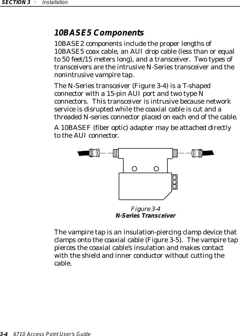 SECTION3&quot;Installation3-46710 Access PointUser’sGuide10BASE5Components10BASE2componentsincludetheproperlengthsof10BASE5coaxcable,anAUIdropcable(less thanorequalto50 feet/15 meterslong),andatransceiver.TwotypesoftransceiversaretheintrusiveN-Seriestransceiverandthenonintrusivevampiretap.TheN-Seriestransceiver(Figure3-4)isaT-shapedconnectorwitha 15-pinAUIportandtwotypeNconnectors.ThistransceiverisintrusivebecausenetworkserviceisdisruptedwhilethecoaxialcableiscutandathreadedN-seriesconnectorplacedoneachendofthecable.A10BASEF(fiberoptic)adaptermaybeattached directlytotheAUIconnector.Figure 3-4N-Series TransceiverThevampiretapisaninsulation-piercingclamp devicethatclampsontothecoaxialcable(Figure3-5).Thevampiretappiercesthecoaxialcable’sinsulationandmakescontactwiththeshieldandinner conductorwithoutcuttingthecable.