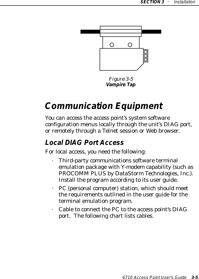SECTION3&quot;Installation6710 Access PointUser’sGuide 3-5Figure 3-5VampireTapCommunication EquipmentYoucanaccess theaccess point’s systemsoftwareconfigurationmenuslocallythroughtheunit’sDIAGport,or remotelythroughaTelnetsessionorWeb browser.LocalDIAGPortAccessForlocalaccess,you needthefollowing:&quot;Third-partycommunications softwareterminalemulationpackagewithY-modemcapability(suchasPROCOMM PLUSbyDataStormTechnologies,Inc.).Install theprogramaccordingtoitsuserguide.&quot;PC(personalcomputer)station, whichshouldmeettherequirementsoutlinedintheuserguidefortheterminalemulationprogram.&quot;Cabletoconnect thePCtotheaccess point’sDIAGport.Thefollowingchartlistscables.