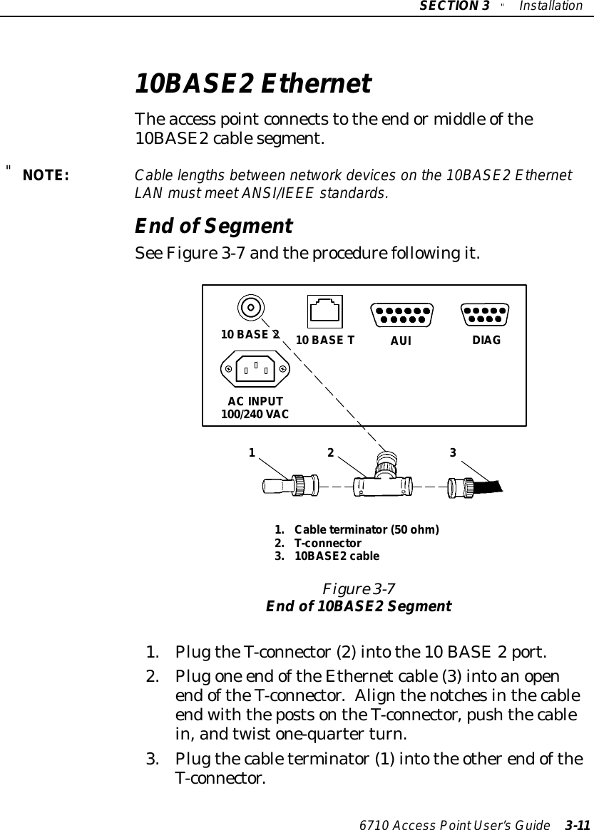 SECTION3&quot;Installation6710 Access PointUser’sGuide 3-1110BASE2EthernetTheaccess pointconnectstothe endormiddle ofthe10BASE2cablesegment.&quot;NOTE:Cablelengthsbetween networkdeviceson the 10BASE2EthernetLANmustmeetANSI/IEEE standards.End ofSegmentSee Figure3-7 andtheprocedurefollowingit.1.Cableterminator(50 ohm)2.T-connector3.10BASE2 cable31 2Figure 3-7End of10BASE2Segment10 BASE 210 BASE TAC INPUT100/240 VACAUIDIAG1.PlugtheT-connector(2)intothe10 BASE2port.2.Plugone endoftheEthernetcable(3)intoanopenendoftheT-connector.AlignthenotchesinthecableendwiththepostsontheT-connector,pushthecablein,andtwistone-quarterturn.3.Plugthecableterminator(1)intothe otherendoftheT-connector.