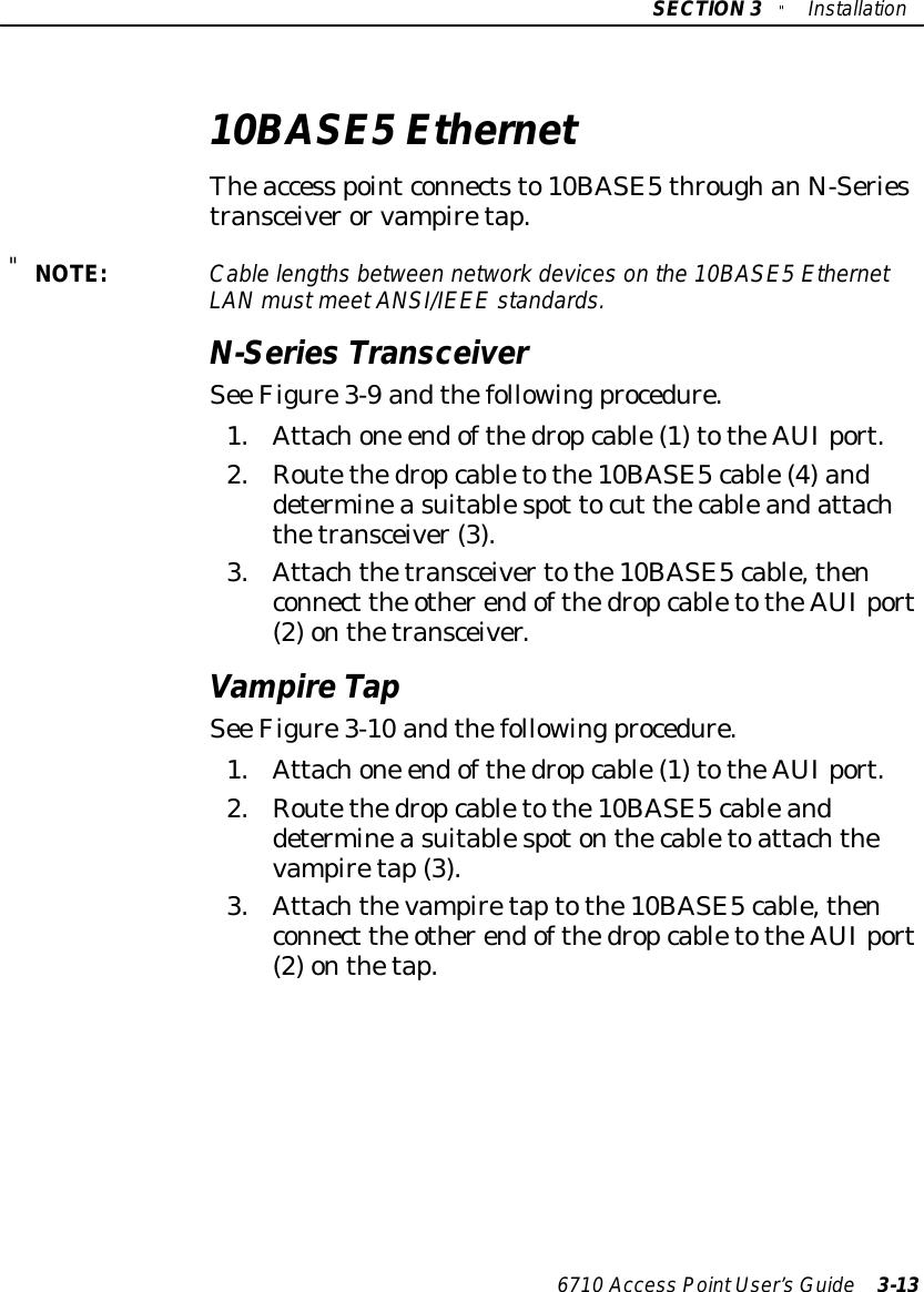 SECTION3&quot;Installation6710 Access PointUser’sGuide 3-1310BASE5EthernetTheaccess pointconnectsto10BASE5throughanN-Seriestransceiverorvampiretap.&quot;NOTE:Cablelengthsbetween networkdeviceson the 10BASE5EthernetLANmustmeetANSI/IEEE standards.N-Series TransceiverSee Figure3-9 andthefollowingprocedure.1.Attachone endofthedropcable(1)totheAUIport.2.Routethedropcabletothe10BASE5cable(4)anddetermineasuitablespot tocut thecableandattachthetransceiver(3).3.Attachthetransceivertothe10BASE5cable,thenconnect the otherendofthedropcabletotheAUIport(2)onthetransceiver.VampireTapSee Figure3-10 andthefollowingprocedure.1.Attachone endofthedropcable(1)totheAUIport.2.Routethedropcabletothe10BASE5cableanddetermineasuitablespotonthecabletoattachthevampiretap(3).3.Attachthevampiretaptothe10BASE5cable,thenconnect the otherendofthedropcabletotheAUIport(2)onthetap.