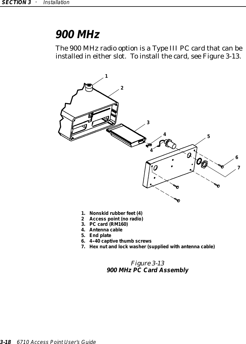 SECTION3&quot;Installation3-18 6710 Access PointUser’sGuide900 MHzThe900 MHzradio optionisaTypeIII PCcardthatcanbeinstalledineitherslot.Toinstall thecard,see Figure3-13.Figure 3-13900 MHzPC CardAssembly32167441.Nonskidrubberfeet (4)2Access point (no radio)3.PCcard(RM160)4.Antenna cable5.End plate6.4--40 captive thumbscrews7.Hex nutand lock washer(suppliedwithantenna cable)5