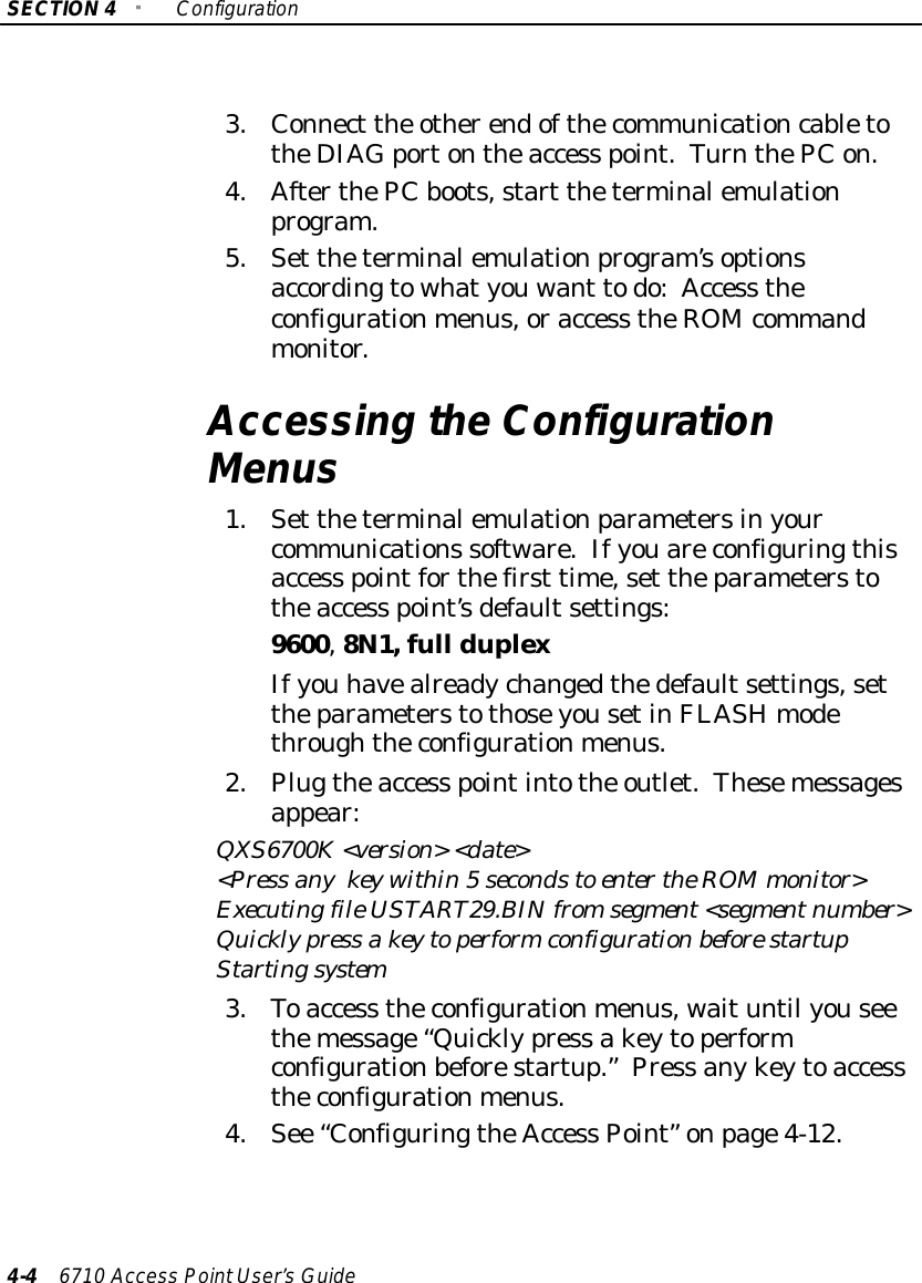 SECTION4&quot;Configuration4-46710 Access PointUser’sGuide3.Connect the otherendofthecommunicationcabletotheDIAGportontheaccess point.TurnthePCon.4.AfterthePCboots,start theterminalemulationprogram.5.Set theterminalemulationprogram’soptionsaccordingtowhatyouwant todo:Access theconfigurationmenus,oraccess theROM commandmonitor.Accessing theConfigurationMenus1.Set theterminalemulationparametersinyourcommunications software.Ifyouareconfiguringthisaccess pointforthefirst time,set theparameterstotheaccess point’sdefaultsettings:9600,8N1,full duplexIfyou havealreadychangedthedefaultsettings,settheparameterstothoseyousetinFLASHmodethroughtheconfigurationmenus.2.Plugtheaccess pointintothe outlet.Thesemessagesappear:QXS6700K&lt;version&gt; &lt;date&gt;&lt;Press anykeywithin5secondstoenter theROMmonitor&gt;ExecutingfileUSTART29.BINfromsegment&lt;segmentnumber&gt;Quicklypress akeytoperformconfigurationbefore startupStartingsystem3.Toaccess theconfigurationmenus, waituntil youseethemessage“Quicklypress akeytoperformconfigurationbeforestartup.”Press anykeytoaccesstheconfigurationmenus.4.See “ConfiguringtheAccess Point” onpage4-12.