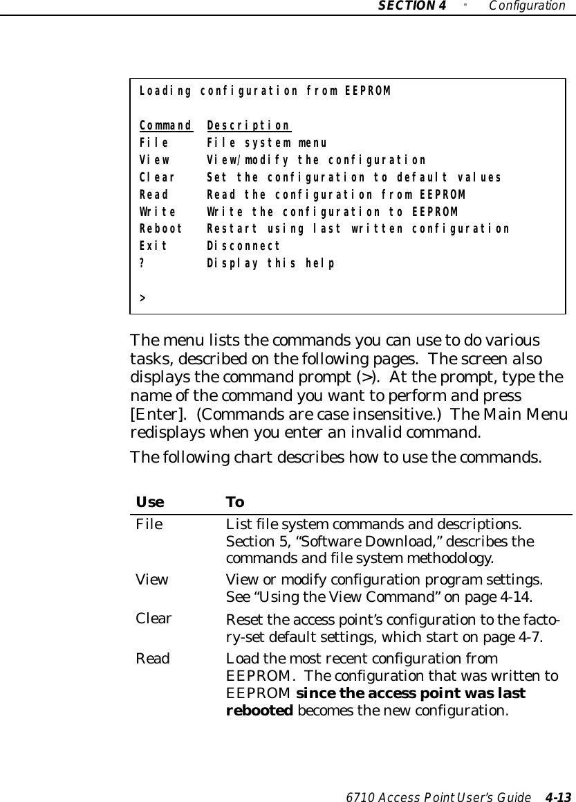 SECTION4&quot;Configuration6710 Access PointUser’sGuide 4-13Loading configuration from EEPROMCommand DescriptionFile File system menuView View/modify the configurationClear Set the configuration to default valuesRead Read the configuration from EEPROMWrite Write the configuration to EEPROMReboot Restart using last written configurationExit Disconnect? Display this help&gt;Themenu liststhecommandsyoucan usetodovarioustasks,describedonthefollowingpages.Thescreenalsodisplaysthecommand prompt(&gt;).At theprompt,typethename ofthecommandyouwant toperformand press[Enter].(Commandsarecaseinsensitive.)TheMainMenuredisplayswhenyouenteraninvalidcommand.Thefollowingchartdescribeshowtousethecommands.UseToFileListfilesystemcommandsand descriptions.Section5,“SoftwareDownload,”describesthecommandsandfilesystem methodology.ViewViewormodifyconfigurationprogramsettings.See “UsingtheViewCommand”onpage4-14.ClearReset theaccess point’sconfigurationtothefacto-ry-setdefaultsettings, whichstartonpage4-7.ReadLoadthemostrecentconfigurationfromEEPROM.TheconfigurationthatwaswrittentoEEPROMsincetheaccess pointwaslastrebootedbecomesthenewconfiguration.