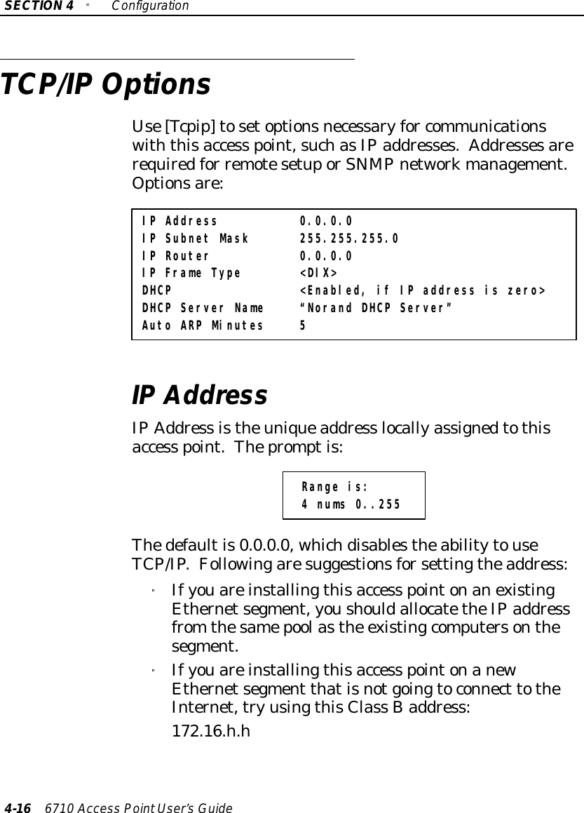 SECTION4&quot;Configuration4-16 6710 Access PointUser’sGuideTCP/IPOptionsUse[Tcpip]tosetoptionsnecessaryfor communicationswiththisaccess point,suchasIPaddresses.Addressesarerequiredfor remotesetuporSNMPnetworkmanagement.Optionsare:IP Address 0.0.0.0IP Subnet Mask 255.255.255.0IP Router 0.0.0.0IP Frame Type &lt;DIX&gt;DHCP &lt;Enabled, if IP address is zero&gt;DHCP Server Name “Norand DHCP Server”Auto ARP Minutes 5IPAddressIPAddress istheuniqueaddress locallyassignedtothisaccess point.Thepromptis:Range is:4 nums 0..255Thedefaultis0.0.0.0, whichdisablestheabilitytouseTCP/IP.Followingaresuggestionsforsettingtheaddress:&quot;Ifyouareinstallingthisaccess pointonanexistingEthernetsegment,youshouldallocatetheIPaddressfrom thesamepoolasthe existingcomputersonthesegment.&quot;Ifyouareinstallingthisaccess pointonanewEthernetsegment thatisnotgoingtoconnect totheInternet,tryusingthisClass Baddress:172.16.h.h
