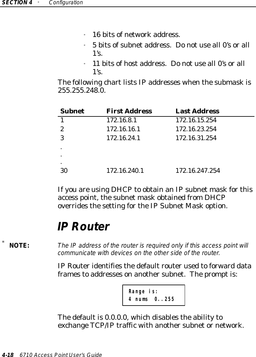 SECTION4&quot;Configuration4-18 6710 Access PointUser’sGuide&quot;16 bitsofnetworkaddress.&quot;5 bitsofsubnetaddress. Donotuseall 0’sorall1’s.&quot;11 bitsofhostaddress. Donotuseall 0’sorall1’s.ThefollowingchartlistsIPaddresseswhenthesubmaskis255.255.248.0.SubnetFirstAddress LastAddress1 172.16.8.1 172.16.15.2542 172.16.16.1 172.16.23.2543 172.16.24.1 172.16.31.254...30 172.16.240.1 172.16.247.254IfyouareusingDHCPto obtainanIPsubnet maskforthisaccess point,thesubnet maskobtainedfromDHCPoverridesthesettingfortheIPSubnetMaskoption.IPRouter&quot;NOTE:The IPaddress of the routerisrequired onlyif thisaccess pointwillcommunicatewith deviceson the otherside of the router.IPRouteridentifiesthedefaultrouterusedtoforward dataframestoaddressesonanothersubnet.Thepromptis:Range is:4 nums 0..255Thedefaultis0.0.0.0, whichdisablestheabilitytoexchangeTCP/IPtrafficwithanothersubnetornetwork.