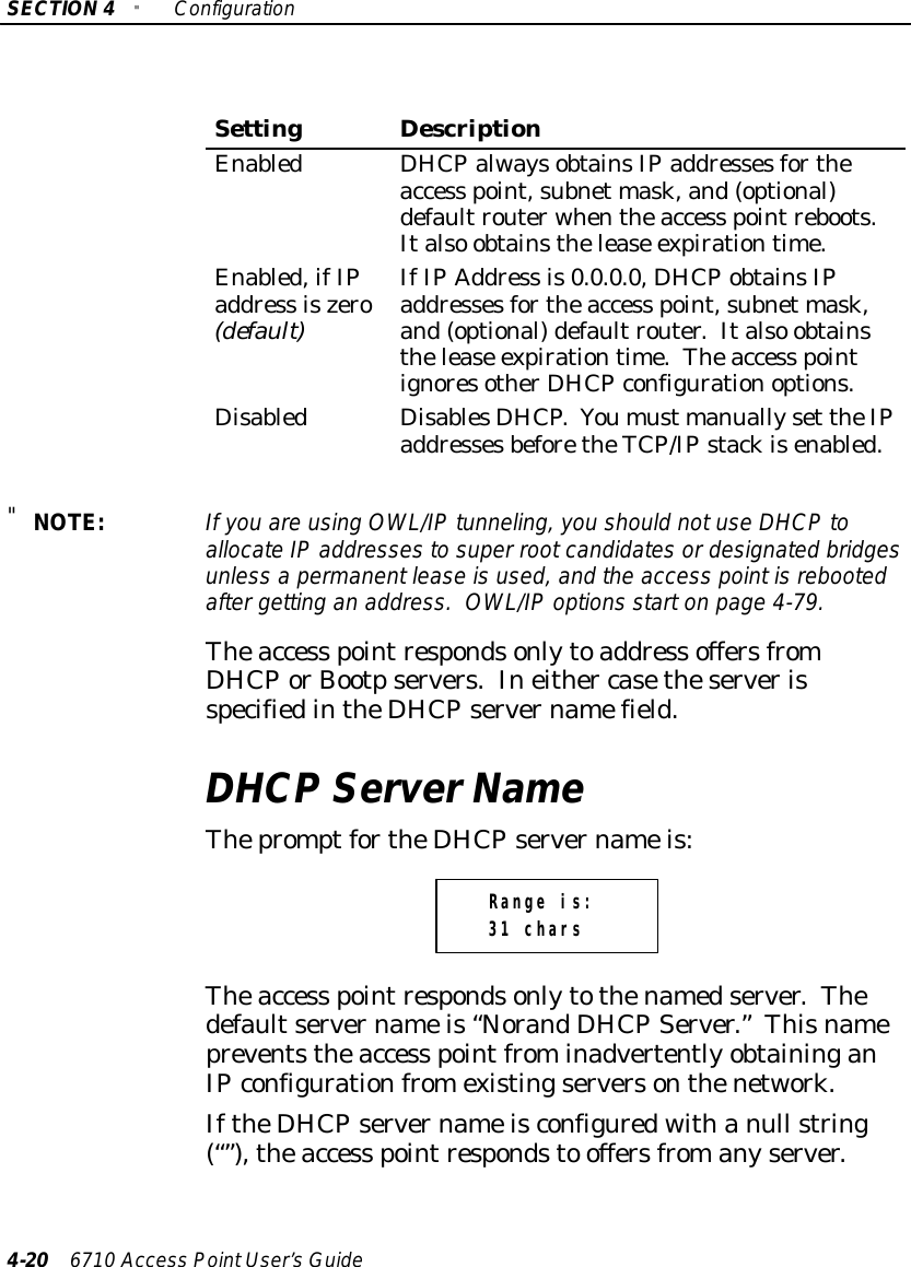 SECTION4&quot;Configuration4-20 6710 Access PointUser’sGuideSettingDescriptionEnabledDHCPalwaysobtainsIPaddressesfortheaccess point,subnet mask,and(optional)defaultrouterwhentheaccess pointreboots.Italso obtainsthelease expirationtime.Enabled,ifIPaddress iszero(default)IfIPAddress is0.0.0.0, DHCPobtainsIPaddressesfortheaccess point,subnet mask,and(optional)defaultrouter.Italso obtainsthelease expirationtime.Theaccess pointignoresotherDHCPconfigurationoptions.DisabledDisablesDHCP.Youmust manuallyset theIPaddressesbeforetheTCP/IPstackisenabled.&quot;NOTE:If you are using OWL/IPtunneling,you should notuseDHCPtoallocateIPaddressestosuper rootcandidatesordesignated bridgesunless a permanentleaseisused,and the access pointisrebootedaftergetting an address. OWL/IPoptions starton page 4-79.Theaccess pointrespondsonlytoaddress offersfromDHCPorBootpservers.Ineither casetheserverisspecifiedintheDHCPservernamefield.DHCP ServerNameThepromptfortheDHCPservernameis:Range is:31 charsTheaccess pointrespondsonlytothenamedserver.Thedefaultservernameis“NorandDHCPServer.”Thisnamepreventstheaccess pointfrominadvertentlyobtaininganIPconfigurationfromexistingserversonthenetwork.IftheDHCPservernameisconfiguredwithanull string(“”),theaccess pointrespondsto offersfromanyserver.