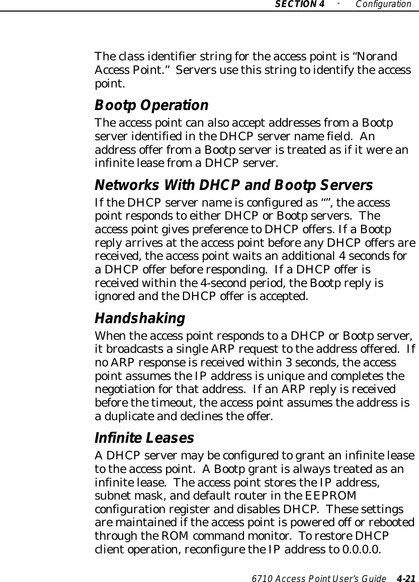 SECTION4&quot;Configuration6710 Access PointUser’sGuide 4-21Theclass identifierstringfortheaccess pointis“NorandAccess Point.”Serversusethis stringtoidentifytheaccesspoint.BootpOperationTheaccess pointcanalsoacceptaddressesfromaBootpserveridentifiedintheDHCPservernamefield.Anaddress offerfromaBootpserveristreatedasifitwereaninfiniteleasefromaDHCPserver.Networks WithDHCPand BootpServersIftheDHCPservernameisconfiguredas“”,theaccesspointrespondsto eitherDHCPorBootpservers.Theaccess pointgivespreferencetoDHCPoffers.IfaBootpreplyarrivesat theaccess pointbeforeanyDHCPoffersarereceived,theaccess pointwaitsanadditional4secondsforaDHCPofferbeforeresponding.IfaDHCPofferisreceivedwithinthe4-second period,theBootpreplyisignoredandtheDHCPofferisaccepted.HandshakingWhentheaccess pointrespondstoaDHCPorBootpserver,itbroadcastsasingleARPrequest totheaddress offered.IfnoARPresponseisreceivedwithin3seconds,theaccesspointassumestheIPaddress isuniqueandcompletesthenegotiationforthataddress.IfanARPreplyisreceivedbeforethetimeout,theaccess pointassumestheaddress isaduplicateand declinesthe offer.InfiniteLeasesADHCPservermaybeconfiguredtograntaninfiniteleasetotheaccess point.A Bootpgrantisalwaystreatedasaninfinitelease.Theaccess pointstorestheIPaddress,subnet mask,and defaultrouterintheEEPROMconfigurationregisterand disablesDHCP.Thesesettingsaremaintainediftheaccess pointispoweredoff or rebootedthroughtheROM commandmonitor.TorestoreDHCPclientoperation,reconfiguretheIPaddress to0.0.0.0.