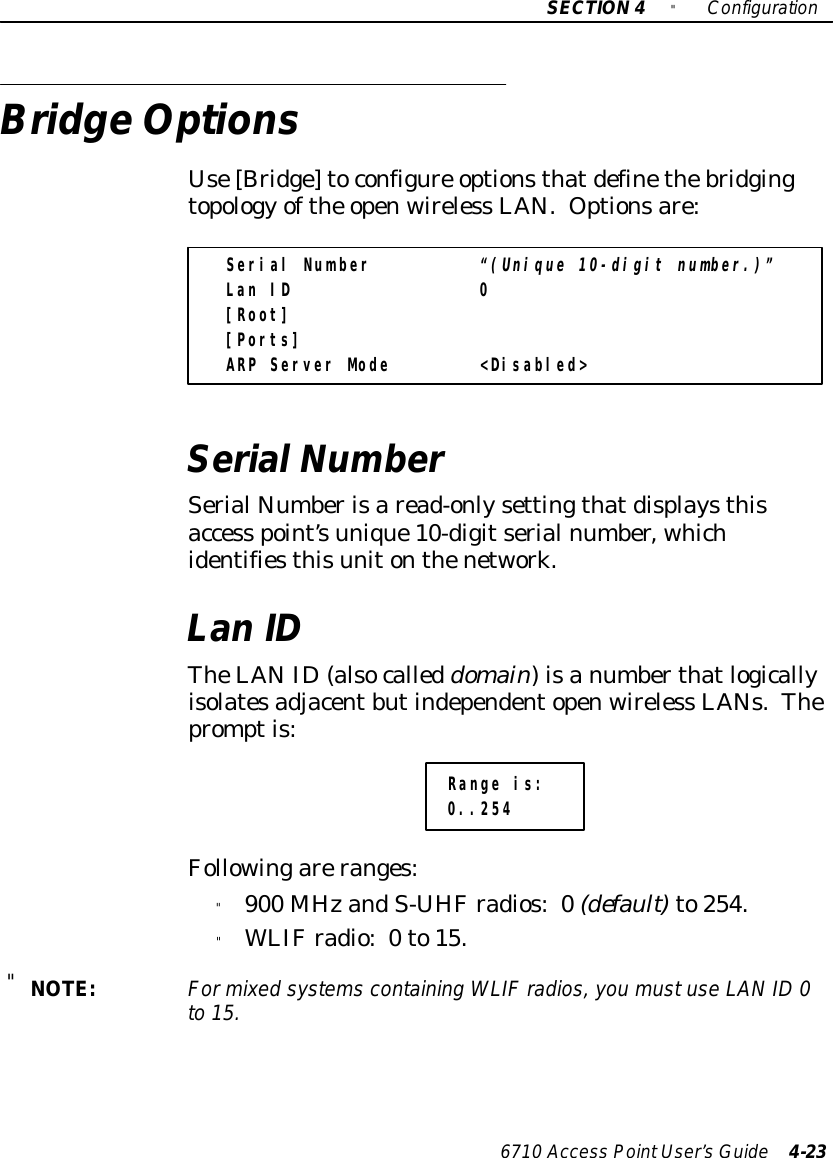 SECTION4&quot;Configuration6710 Access PointUser’sGuide 4-23BridgeOptionsUse[Bridge]toconfigure optionsthatdefinethebridgingtopology ofthe openwireless LAN. Optionsare:Serial Number “(Unique 10-digit number.)”Lan ID 0[Root][Ports]ARP Server Mode &lt;Disabled&gt;SerialNumberSerial Numberisaread-onlysettingthatdisplaysthisaccess point’sunique10-digitserialnumber, whichidentifiesthisunitonthenetwork.LanIDTheLANID(alsocalleddomain)isanumberthatlogicallyisolatesadjacentbutindependentopenwireless LANs.Thepromptis:Range is:0..254Followingareranges:&quot;900 MHzandS-UHFradios:0(default)to254.&quot;WLIFradio:0to15.&quot;NOTE:For mixed systems containing WLIFradios,you mustuse LANID0to 15.