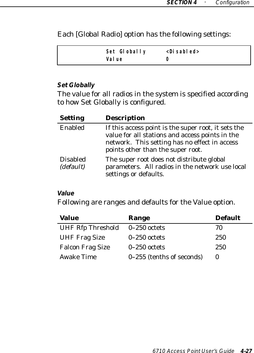 SECTION4&quot;Configuration6710 Access PointUser’sGuide 4-27Each[GlobalRadio]option hasthefollowingsettings:Set Globally &lt;Disabled&gt;Value 0SetGloballyThevalueforall radiosinthesystemis specifiedaccordingtohowSetGloballyisconfigured.SettingDescriptionEnabledIfthisaccess pointisthesuper root,itsetsthevalueforall stationsandaccess pointsinthenetwork.This settinghasno effectinaccesspointsotherthanthesuper root.Disabled(default)Thesuper rootdoesnotdistributeglobalparameters.All radiosinthenetworkuselocalsettingsordefaults.ValueFollowingarerangesand defaultsfortheValue option.ValueRangeDefaultUHFRfpThreshold0--250 octets70UHF FragSize0--250 octets250FalconFragSize0--250 octets250AwakeTime0--255 (tenthsofseconds)0