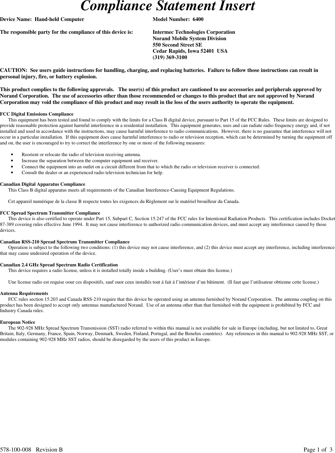 578-100-008   Revision B Page 1 of  3Compliance Statement InsertDevice Name:  Hand-held Computer Model Number:  6400The responsible party for the compliance of this device is: Intermec Technologies CorporationNorand Mobile System Division550 Second Street SECedar Rapids, Iowa 52401  USA(319) 369-3100CAUTION:  See users guide instructions for handling, charging, and replacing batteries.  Failure to follow those instructions can result inpersonal injury, fire, or battery explosion.This product complies to the following approvals.   The user(s) of this product are cautioned to use accessories and peripherals approved byNorand Corporation.  The use of accessories other than those recommended or changes to this product that are not approved by NorandCorporation may void the compliance of this product and may result in the loss of the users authority to operate the equipment.FCC Digital Emissions ComplianceThis equipment has been tested and found to comply with the limits for a Class B digital device, pursuant to Part 15 of the FCC Rules.  These limits are designed toprovide reasonable protection against harmful interference in a residential installation.  This equipment generates, uses and can radiate radio frequency energy and, if notinstalled and used in accordance with the instructions, may cause harmful interference to radio communications.  However, there is no guarantee that interference will notoccur in a particular installation.  If this equipment does cause harmful interference to radio or television reception, which can be determined by turning the equipment offand on, the user is encouraged to try to correct the interference by one or more of the following measures:• Reorient or relocate the radio of television receiving antenna.• Increase the separation between the computer equipment and receiver.• Connect the equipment into an outlet on a circuit different from that to which the radio or television receiver is connected.• Consult the dealer or an experienced radio television technician for help.Canadian Digital Apparatus ComplianceThis Class B digital apparatus meets all requirements of the Canadian Interference-Causing Equipment Regulations.Cet appareil numérique de la classe B respecte toutes les exigences du Règlement sur le matériel brouilleur du Canada.FCC Spread Spectrum Transmitter ComplianceThis device is also certified to operate under Part 15, Subpart C, Section 15.247 of the FCC rules for Intentional Radiation Products.  This certification includes Docket87-389 covering rules effective June 1994.  It may not cause interference to authorized radio communication devices, and must accept any interference caused by thosedevices.Canadian RSS-210 Spread Spectrum Transmitter ComplianceOperation is subject to the following two conditions: (1) this device may not cause interference, and (2) this device must accept any interference, including interferencethat may cause undesired operation of the device.Canadian 2.4 GHz Spread Spectrum Radio CertificationThis device requires a radio license, unless it is installed totally inside a building. (User’s must obtain this license.)Une license radio est requise oour ces dispositifs, sauf ouor ceux installés tout á fait á l’intérieur d’un bâtiment.  (Il faut que l’utilisateur obtienne cette license.)Antenna RequirementsFCC rules section 15.203 and Canada RSS-210 require that this device be operated using an antenna furnished by Norand Corporation.  The antenna coupling on thisproduct has been designed to accept only antennas manufactured Norand.  Use of an antenna other than that furnished with the equipment is prohibited by FCC andIndustry Canada rules.European NoticeThe 902-928 MHz Spread Spectrum Transmission (SST) radio referred to within this manual is not available for sale in Europe (including, but not limited to, GreatBritain, Italy, Germany, France, Spain, Norway, Denmark, Sweden, Finland, Portugal, and the Benelux countries).  Any references in this manual to 902-928 MHz SST, ormodules containing 902-928 MHz SST radios, should be disregarded by the users of this product in Europe.