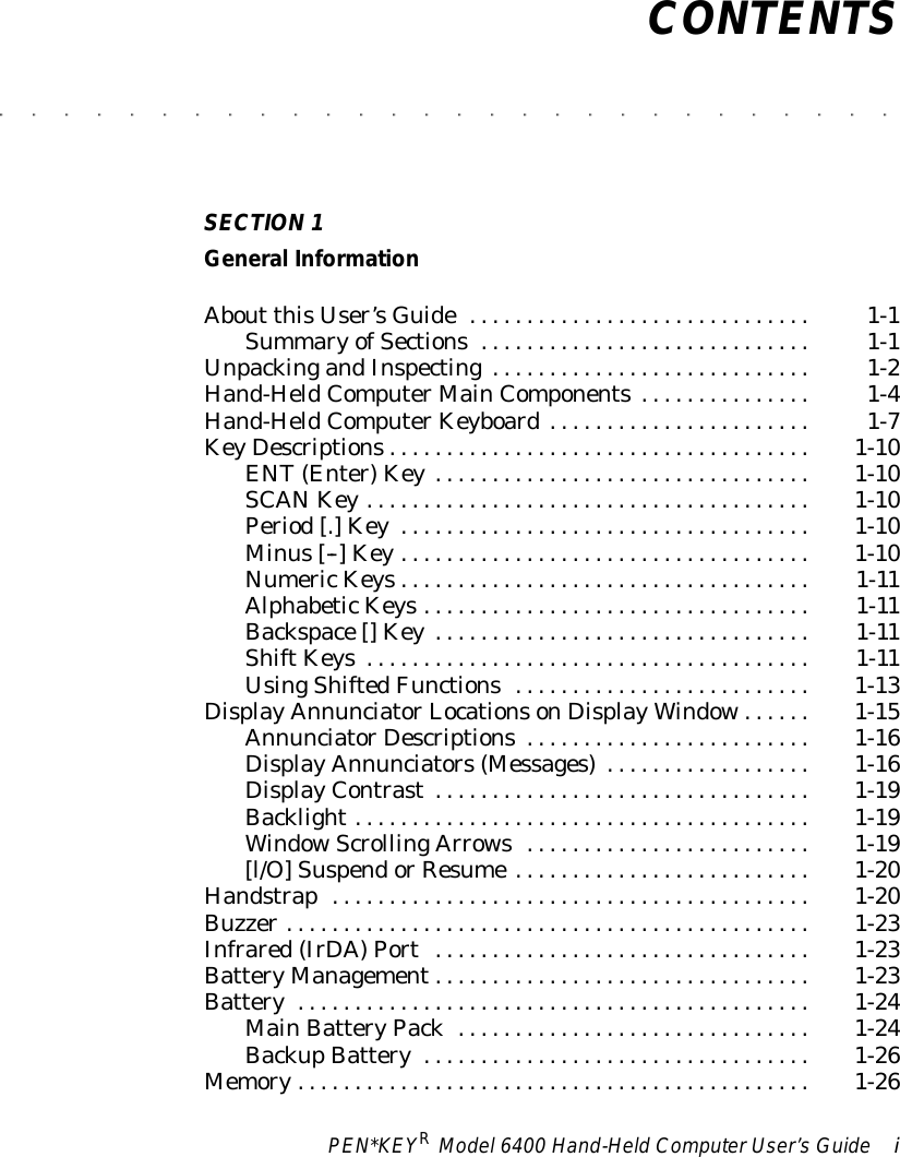 PEN*KEYRModel6400 Hand-HeldComputerUser’sGuide iCONTENTS&quot;&quot;&quot;&quot;&quot;&quot;&quot;&quot;&quot;&quot;&quot;&quot;&quot;&quot;&quot;&quot;&quot;&quot;&quot;&quot;&quot;&quot;&quot;&quot;&quot;&quot;&quot;&quot;SECTION1General InformationAbout thisUser’sGuide1-1..............................SummaryofSections1-1.............................UnpackingandInspecting1-2............................Hand-HeldComputerMainComponents1-4...............Hand-HeldComputerKeyboard1-7.......................KeyDescriptions1-10.....................................ENT(Enter)Key1-10.................................SCANKey1-10.......................................Period[.]Key1-10....................................Minus[--] Key1-10....................................NumericKeys1-11....................................AlphabeticKeys1-11..................................Backspace[] Key1-11.................................ShiftKeys1-11.......................................UsingShiftedFunctions1-13..........................DisplayAnnunciatorLocationsonDisplayWindow1-15......AnnunciatorDescriptions1-16.........................DisplayAnnunciators(Messages)1-16..................DisplayContrast1-19.................................Backlight1-19........................................WindowScrollingArrows1-19.........................[l/O]SuspendorResume1-20..........................Handstrap1-20..........................................Buzzer1-23..............................................Infrared(IrDA)Port1-23.................................BatteryManagement1-23.................................Battery1-24.............................................MainBatteryPack1-24...............................BackupBattery1-26..................................Memory1-26.............................................