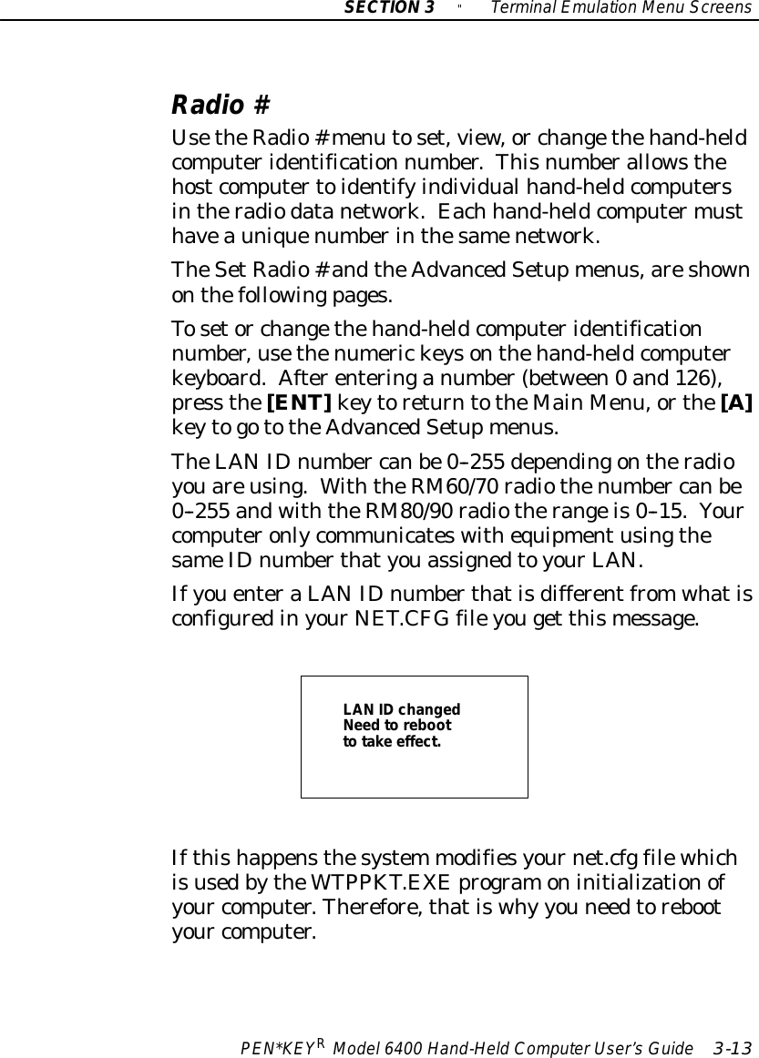 SECTION3&quot;TerminalEmulation Menu ScreensPEN*KEYRModel6400 Hand-HeldComputerUser’sGuide 3-13Radio#UsetheRadio#menu toset,view, or changethehand-heldcomputeridentification number.Thisnumberallowsthehostcomputertoidentifyindividualhand-heldcomputersintheradiodatanetwork.Each hand-heldcomputermusthaveauniquenumberinthesamenetwork.TheSetRadio# andtheAdvancedSetupmenus,areshownonthefollowingpages.Tosetor changethehand-heldcomputeridentificationnumber,usethenumerickeysonthehand-heldcomputerkeyboard.Afterenteringanumber(between0 and126),press the[ENT]keytoreturntotheMainMenu,orthe[A]keytogototheAdvancedSetupmenus.TheLANIDnumber canbe0--255 dependingontheradioyouareusing.WiththeRM60/70 radiothenumber canbe0--255 andwiththeRM80/90 radiotherangeis0--15.YourcomputeronlycommunicateswithequipmentusingthesameIDnumberthatyouassignedtoyourLAN.IfyouenteraLANIDnumberthatisdifferentfromwhatisconfiguredinyourNET.CFGfileyouget thismessage.LAN IDchangedNeedtoreboottotake effect.Ifthishappensthesystem modifiesyournet.cfgfilewhichisusedbytheWTPPKT.EXEprogramoninitializationofyour computer.Therefore,thatiswhy you needtorebootyour computer.