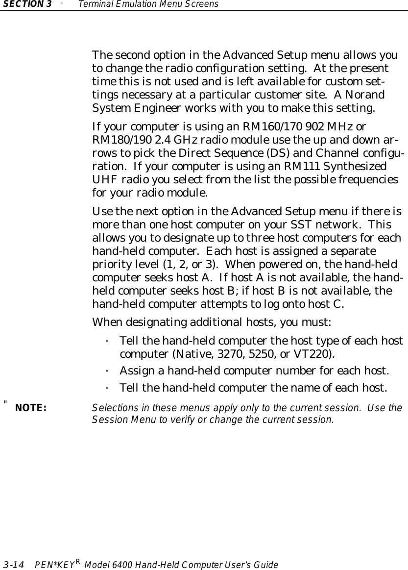 SECTION3&quot;TerminalEmulation Menu Screens3-14 PEN*KEYRModel6400 Hand-HeldComputerUser’sGuideThesecondoptionintheAdvancedSetupmenu allowsyoutochangetheradioconfigurationsetting.At thepresenttimethisisnotusedandisleftavailablefor customset-tingsnecessaryataparticular customersite.ANorandSystemEngineerworkswithyoutomakethis setting.Ifyour computerisusinganRM160/170 902 MHzorRM180/190 2.4GHzradiomoduleusetheupand downar-rowstopicktheDirectSequence(DS)andChannelconfigu-ration.Ifyour computerisusinganRM111 SynthesizedUHFradioyouselectfrom thelist thepossiblefrequenciesforyour radiomodule.UsethenextoptionintheAdvancedSetupmenu ifthereismorethanonehostcomputeronyourSSTnetwork.Thisallowsyoutodesignateuptothree hostcomputersforeachhand-heldcomputer.Each hostisassignedaseparateprioritylevel(1,2,or3).Whenpoweredon,thehand-heldcomputerseekshostA.IfhostAisnotavailable,thehand-heldcomputerseekshostB;ifhostBisnotavailable,thehand-heldcomputerattemptstologontohostC.Whendesignatingadditionalhosts,youmust:&quot;Tell thehand-heldcomputerthehost type ofeach hostcomputer(Native,3270,5250,orVT220).&quot;Assignahand-heldcomputernumberforeach host.&quot;Tell thehand-heldcomputerthename ofeach host.&quot;NOTE:Selectionsinthesemenusapplyonlytothe currentsession.UsetheSession Menu toverifyorchange the currentsession.