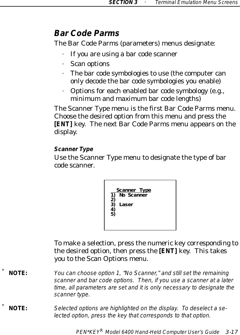 SECTION3&quot;TerminalEmulation Menu ScreensPEN*KEYRModel6400 Hand-HeldComputerUser’sGuide 3-17BarCodeParmsTheBarCodeParms(parameters)menusdesignate:&quot;Ifyouareusinga bar codescanner&quot;Scanoptions&quot;Thebar codesymbologiestouse(thecomputer canonlydecodethebar codesymbologiesyouenable)&quot;Optionsforeachenabledbar codesymbology (e.g.,minimumandmaximumbar codelengths)TheScannerTypemenu isthefirstBarCodeParmsmenu.Choosethedesiredoptionfrom thismenu and press the[ENT]key.ThenextBarCodeParmsmenu appearsonthedisplay.ScannerTypeUsetheScannerTypemenu todesignatethetype ofbarcodescanner.Scanner Type1) No Scanner2)3) Laser4)5)Tomakeaselection,press thenumerickeycorrespondingtothedesiredoption,thenpress the[ENT]key.ThistakesyoutotheScanOptionsmenu.&quot;NOTE:You can choose option 1,“NoScanner,”and still set the remainingscannerand barcode options.Then,ifyou useascanneratalatertime,all parametersaresetand itisonlynecessaryto designatethescannertype.&quot;NOTE:Selected optionsare highlighted on the display.To deselectase-lected option,press the keythatcorrespondstothatoption.