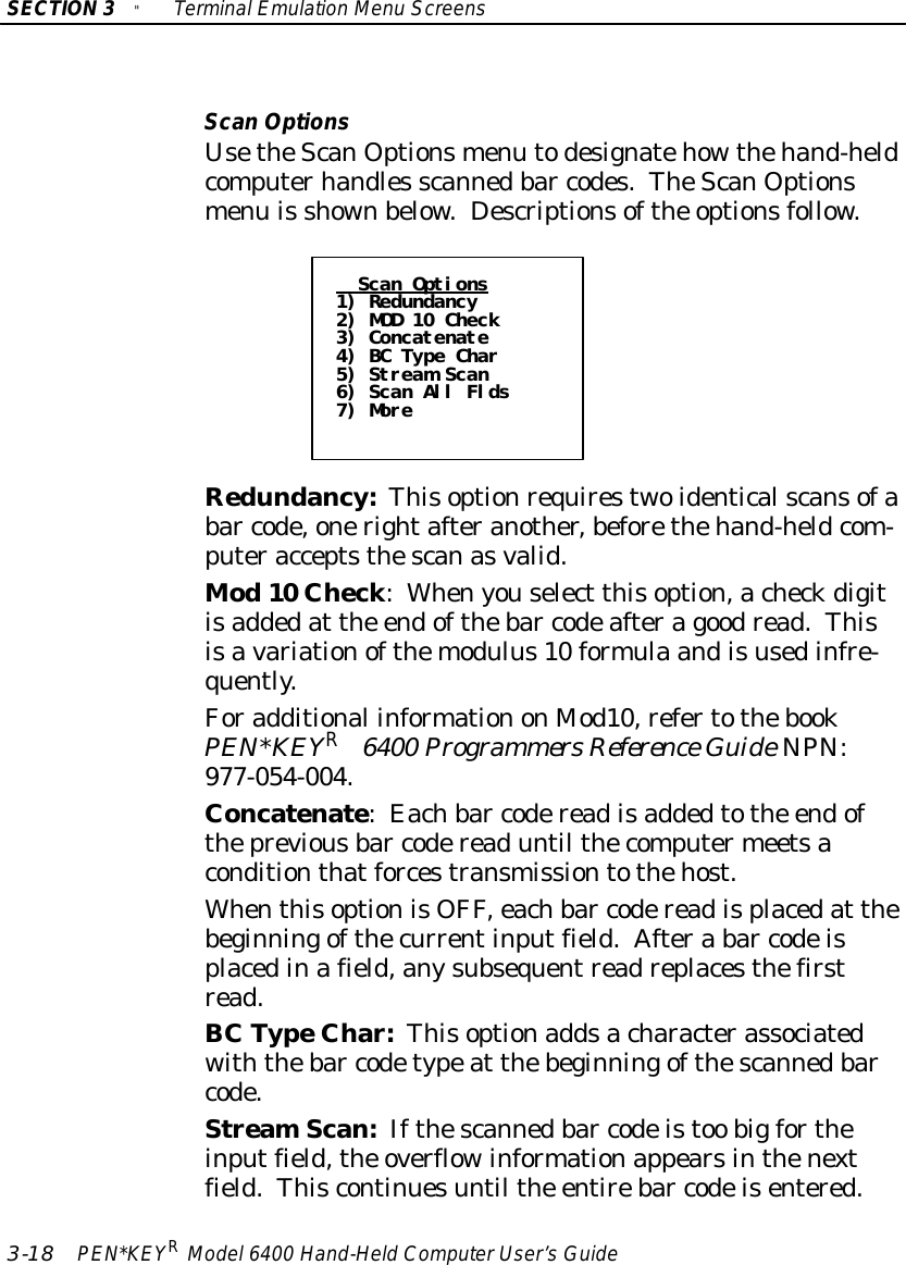 SECTION3&quot;TerminalEmulation Menu Screens3-18 PEN*KEYRModel6400 Hand-HeldComputerUser’sGuideScanOptionsUsetheScanOptionsmenu todesignatehowthehand-heldcomputerhandles scannedbar codes.TheScanOptionsmenu is shownbelow. Descriptionsofthe optionsfollow.Scan Options1) Redundancy2) MOD 10 Check3) Concatenate4) BC Type Char5) Stream Scan6) Scan All Flds7) MoreRedundancy:Thisoptionrequirestwoidenticalscansofabar code,onerightafteranother,beforethehand-heldcom-puteracceptsthescanasvalid.Mod10 Check:Whenyouselect thisoption,acheckdigitisaddedat the endofthebar codeafteragoodread.Thisisavariationofthemodulus10 formula andisusedinfre-quently.Foradditional informationonMod10,refertothebookPEN*KEYR6400 Programmers Reference GuideNPN:977-054-004.Concatenate:Eachbar codereadisaddedtothe endofthepreviousbar codereaduntil thecomputermeetsaconditionthatforcestransmissiontothehost.WhenthisoptionisOFF,eachbar codereadisplacedat thebeginningofthecurrentinputfield.Aftera bar codeisplacedinafield,anysubsequentreadreplacesthefirstread.BC TypeChar:Thisoptionaddsacharacterassociatedwiththebar codetypeat thebeginningofthescannedbarcode.StreamScan:Ifthescannedbar codeistoo bigfortheinputfield,the overflowinformationappearsinthenextfield.Thiscontinuesuntil the entirebar codeisentered.