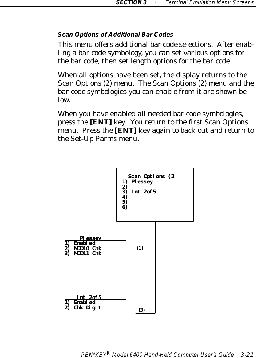 SECTION3&quot;TerminalEmulation Menu ScreensPEN*KEYRModel6400 Hand-HeldComputerUser’sGuide 3-21ScanOptionsofAdditionalBarCodesThismenu offersadditionalbar codeselections.Afterenab-linga bar codesymbology,youcansetvariousoptionsforthebar code,thensetlengthoptionsforthebar code.Whenall optionshavebeenset,thedisplayreturnstotheScanOptions(2)menu.TheScanOptions(2)menu andthebar codesymbologiesyoucanenablefromitareshownbe-low.Whenyou have enabledall neededbar codesymbologies,press the[ENT]key.YoureturntothefirstScanOptionsmenu.Press the[ENT]keyagaintobackoutandreturntotheSet-UpParmsmenu.Plessey1) Enabled2) MOD10 Chk3) MOD11 ChkInt 2of51) Enabled2) Chk DigitScan Options (2)1) Plessey2)3) Int 2of54)5)6)(1)(3)