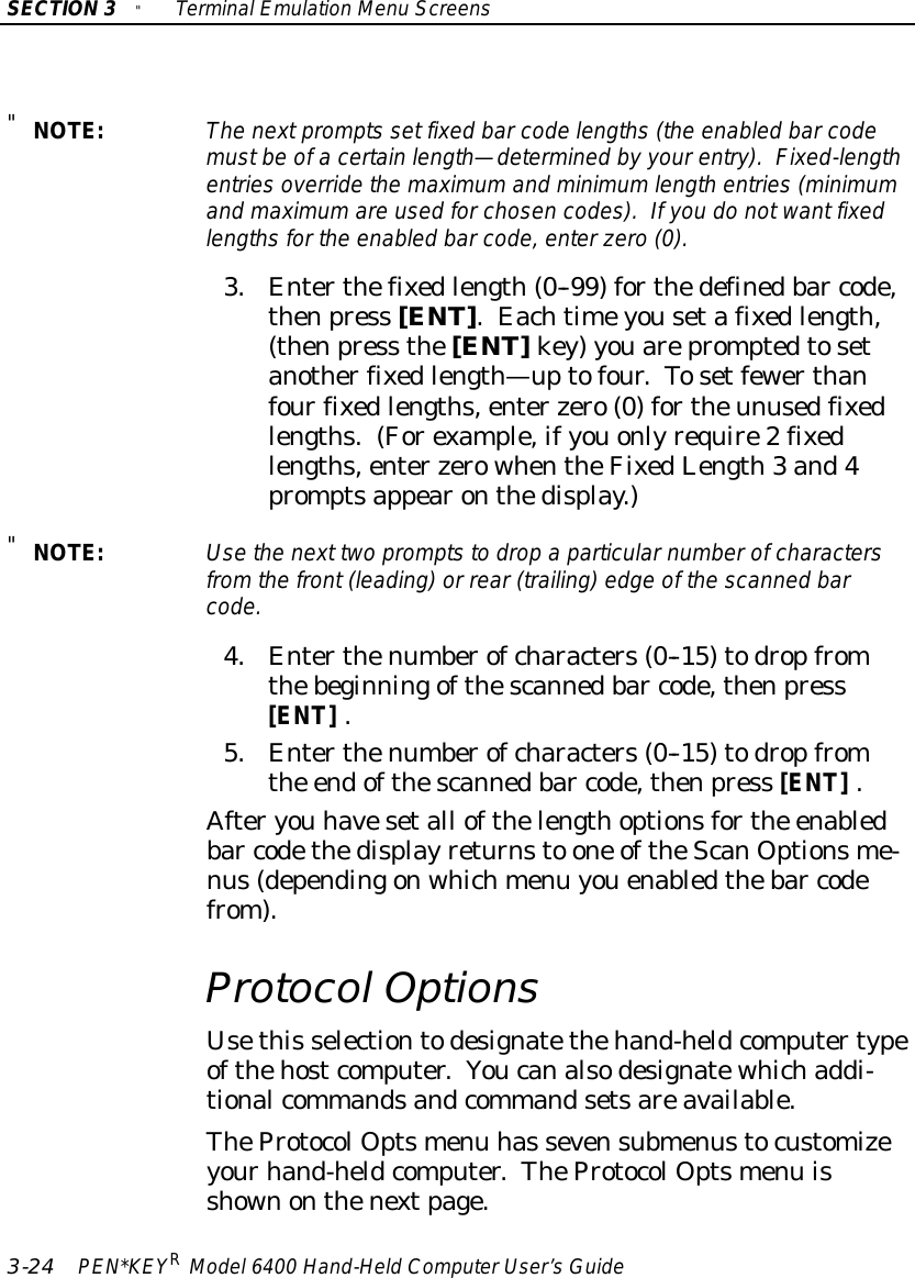 SECTION3&quot;TerminalEmulation Menu Screens3-24 PEN*KEYRModel6400 Hand-HeldComputerUser’sGuide&quot;NOTE:The nextprompts set fixed barcode lengths(the enabled barcodemustbe ofacertainlength—determined by yourentry).Fixed-lengthentriesoverride the maximumand minimumlength entries(minimumand maximumare used forchosen codes). If you do notwant fixedlengthsforthe enabled barcode,enterzero(0).3.Enterthefixedlength(0--99) forthedefinedbar code,thenpress [ENT].Eachtimeyousetafixedlength,(thenpress the[ENT]key)youarepromptedtosetanotherfixedlength—uptofour.Tosetfewerthanfourfixedlengths,enterzero(0) fortheunusedfixedlengths.(Forexample,ifyouonlyrequire2fixedlengths,enterzerowhentheFixedLength3 and4promptsappearonthedisplay.)&quot;NOTE:Usethe next two promptsto drop a particularnumberofcharactersfromthe front(leading)or rear (trailing)edge of the scanned barcode.4.Enterthenumberofcharacters(0--15)todropfromthebeginningofthescannedbar code,thenpress[ENT].5.Enterthenumberofcharacters(0--15)todropfromthe endofthescannedbar code,thenpress [ENT].Afteryou havesetall ofthelengthoptionsforthe enabledbar codethedisplayreturnsto one oftheScanOptionsme-nus(dependingonwhichmenu youenabledthebar codefrom).Protocol OptionsUsethis selectiontodesignatethehand-heldcomputertypeofthehostcomputer.Youcanalsodesignatewhichaddi-tionalcommandsandcommandsetsareavailable.TheProtocolOptsmenu has sevensubmenustocustomizeyourhand-heldcomputer.TheProtocolOptsmenu isshownonthenextpage.