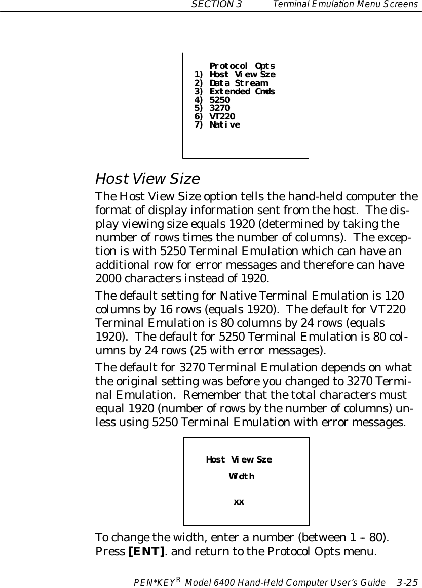 SECTION3&quot;TerminalEmulation Menu ScreensPEN*KEYRModel6400 Hand-HeldComputerUser’sGuide 3-25Protocol Opts1) Host View Sze2) Data Stream3) Extended Cmds4) 52505) 32706) VT2207) NativeHostViewSizeTheHostViewSize optiontellsthehand-heldcomputertheformatofdisplayinformationsentfrom thehost.Thedis-play viewingsize equals1920 (determinedbytakingthenumberofrowstimesthenumberofcolumns).The excep-tioniswith5250 TerminalEmulationwhichcan haveanadditionalrowforerrormessagesandthereforecan have2000 charactersinsteadof1920.ThedefaultsettingforNativeTerminalEmulationis120columnsby16 rows(equals1920).ThedefaultforVT220TerminalEmulationis80 columnsby24 rows(equals1920).Thedefaultfor5250 TerminalEmulationis80 col-umnsby24 rows(25 witherrormessages).Thedefaultfor3270 TerminalEmulationdependsonwhatthe originalsettingwasbeforeyouchangedto3270 Termi-nalEmulation.Rememberthat thetotalcharactersmustequal1920 (numberofrowsbythenumberofcolumns)un-less using5250 TerminalEmulationwitherrormessages.Host View SzeWidthxxTochangethewidth,enteranumber(between1-- 80).Press [ENT].andreturntotheProtocolOptsmenu.