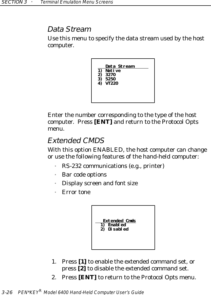 SECTION3&quot;TerminalEmulation Menu Screens3-26 PEN*KEYRModel6400 Hand-HeldComputerUser’sGuideDataStreamUsethismenu tospecifythedatastreamusedbythehostcomputer.Data Stream1) Native2) 32703) 52504) VT220Enterthenumber correspondingtothetype ofthehostcomputer.Press [ENT]andreturntotheProtocolOptsmenu.ExtendedCMDSWiththisoptionENABLED, thehostcomputer canchangeorusethefollowingfeaturesofthehand-heldcomputer:&quot;RS-232 communications(e.g., printer)&quot;Bar code options&quot;Displayscreenandfontsize&quot;ErrortoneExtended Cmds1) Enabled2) Disabled1.Press [1]to enablethe extendedcommandset,orpress [2]todisablethe extendedcommandset.2.Press [ENT]toreturntotheProtocolOptsmenu.