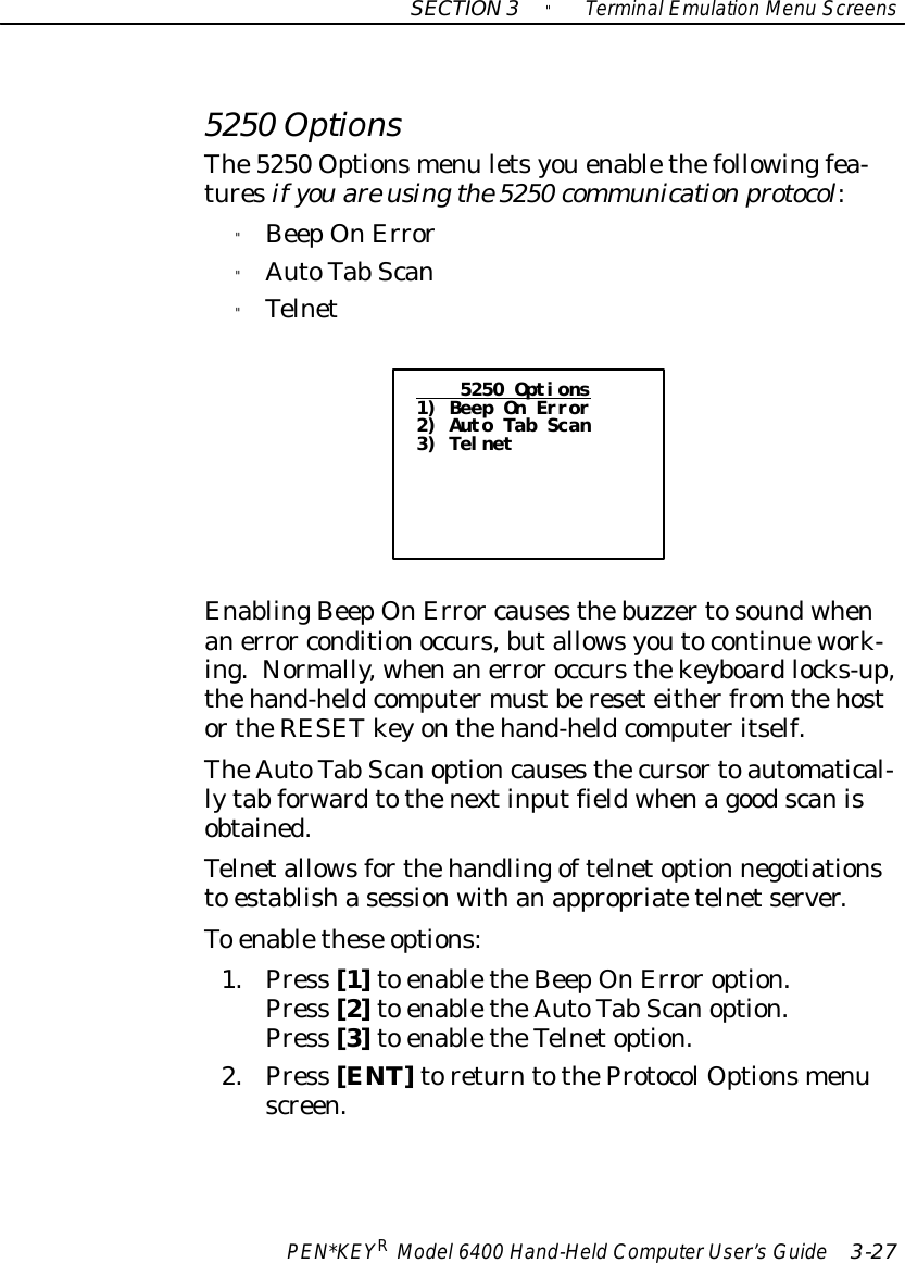 SECTION3&quot;TerminalEmulation Menu ScreensPEN*KEYRModel6400 Hand-HeldComputerUser’sGuide 3-275250 OptionsThe5250 Optionsmenu letsyouenablethefollowingfea-turesif youare usingthe5250 communicationprotocol:&quot;BeepOnError&quot;AutoTab Scan&quot;Telnet5250 Options1) Beep On Error2) Auto Tab Scan3) TelnetEnablingBeepOnError causesthebuzzertosoundwhenanerror conditionoccurs,butallowsyoutocontinuework-ing.Normally, whenanerroroccursthekeyboardlocks-up,thehand-heldcomputermustbereseteitherfrom thehostortheRESETkeyonthehand-heldcomputeritself.TheAutoTab Scanoptioncausesthecursortoautomatical-lytab forwardtothenextinputfieldwhenagoodscanisobtained.Telnetallowsforthehandlingoftelnetoption negotiationsto establishasessionwithanappropriatetelnetserver.To enablethese options:1.Press [1]to enabletheBeepOnErroroption.Press [2]to enabletheAutoTab Scanoption.Press [3]to enabletheTelnetoption.2.Press [ENT]toreturntotheProtocolOptionsmenuscreen.