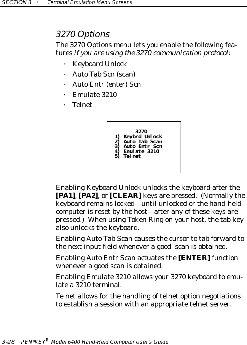 SECTION3&quot;TerminalEmulation Menu Screens3-28 PEN*KEYRModel6400 Hand-HeldComputerUser’sGuide3270 OptionsThe3270 Optionsmenu letsyouenablethefollowingfea-turesif youare usingthe3270 communicationprotocol:&quot;KeyboardUnlock&quot;AutoTab Scn(scan)&quot;AutoEntr(enter)Scn&quot;Emulate3210&quot;Telnet32701) Keybrd Unlock2) Auto Tab Scan3) Auto Entr Scn4) Emulate 32105) TelnetEnablingKeyboardUnlockunlocksthekeyboardafterthe[PA1],[PA2],or[CLEAR]keysarepressed.(Normallythekeyboardremainslocked—until unlockedorthehand-heldcomputerisresetbythehost—afteranyofthesekeysarepressed.)When usingTokenRingonyourhost,thetab keyalsounlocksthekeyboard.EnablingAutoTab Scancausesthecursortotab forwardtothenextinputfieldwheneveragoodscanisobtained.EnablingAutoEntrScanactuatesthe[ENTER]functionwheneveragoodscanisobtained.EnablingEmulate3210 allowsyour3270 keyboardto emu-latea 3210 terminal.Telnetallowsforthehandlingoftelnetoption negotiationsto establishasessionwithanappropriatetelnetserver.