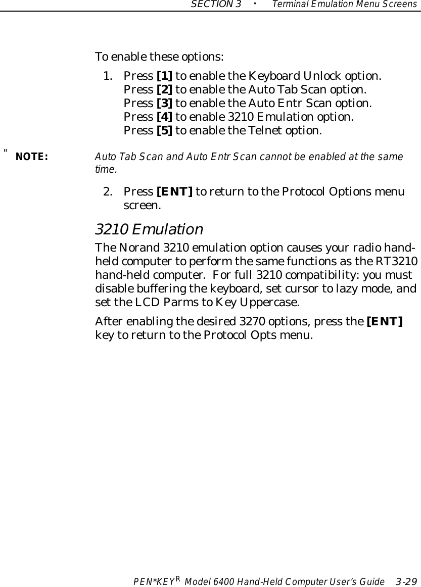 SECTION3&quot;TerminalEmulation Menu ScreensPEN*KEYRModel6400 Hand-HeldComputerUser’sGuide 3-29To enablethese options:1.Press [1]to enabletheKeyboardUnlockoption.Press [2]to enabletheAutoTab Scanoption.Press [3]to enabletheAutoEntrScanoption.Press [4]to enable3210 Emulationoption.Press [5]to enabletheTelnetoption.&quot;NOTE:AutoTab Scan and AutoEntrScan cannotbe enabled at the sametime.2.Press [ENT]toreturntotheProtocolOptionsmenuscreen.3210 EmulationTheNorand3210 emulationoptioncausesyour radiohand-heldcomputertoperform thesamefunctionsastheRT3210hand-heldcomputer.Forfull 3210 compatibility:youmustdisablebufferingthekeyboard,setcursortolazymode,andset theLCDParmstoKeyUppercase.Afterenablingthedesired3270 options,press the[ENT]keytoreturntotheProtocolOptsmenu.