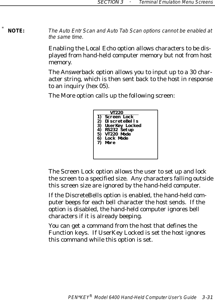 SECTION3&quot;TerminalEmulation Menu ScreensPEN*KEYRModel6400 Hand-HeldComputerUser’sGuide 3-31&quot;NOTE:The AutoEntrScan and AutoTab Scan options cannotbe enabled atthe sametime.EnablingtheLocalEcho optionallowscharacterstobedis-playedfromhand-heldcomputermemorybutnotfromhostmemory.TheAnswerbackoptionallowsyoutoinputuptoa30char-acterstring, whichisthensentbacktothehostinresponsetoaninquiry(hex05).TheMore optioncallsupthefollowingscreen:VT2201) Screen Lock2) DiscreteBells3) UserKey Locked4) RS232 Setup5) VT220 Mode6) Lock Mode7) MoreTheScreenLockoptionallowstheusertosetupandlockthescreentoaspecifiedsize.Anycharactersfallingoutsidethis screensizeareignoredbythehand-heldcomputer.IftheDiscreteBellsoptionisenabled,thehand-heldcom-puterbeepsforeachbell characterthehostsends.Iftheoptionisdisabled,thehand-heldcomputerignoresbellcharactersifitisalreadybeeping.Youcangetacommandfrom thehost thatdefinestheFunctionkeys.IfUserKeyLockedis set thehostignoresthiscommandwhilethisoptionis set.