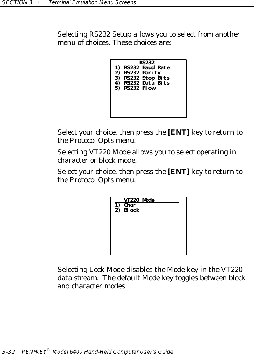 SECTION3&quot;TerminalEmulation Menu Screens3-32 PEN*KEYRModel6400 Hand-HeldComputerUser’sGuideSelectingRS232 Setupallowsyoutoselectfromanothermenu ofchoices.Thesechoicesare:RS2321) RS232 Baud Rate2) RS232 Parity3) RS232 Stop Bits4) RS232 Data Bits5) RS232 FlowSelectyour choice,thenpress the[ENT]keytoreturntotheProtocolOptsmenu.SelectingVT220 Modeallowsyoutoselectoperatingincharacterorblockmode.Selectyour choice,thenpress the[ENT]keytoreturntotheProtocolOptsmenu.VT220 Mode1) Char2) BlockSelectingLockModedisablestheModekeyintheVT220datastream.ThedefaultModekeytogglesbetweenblockandcharactermodes.