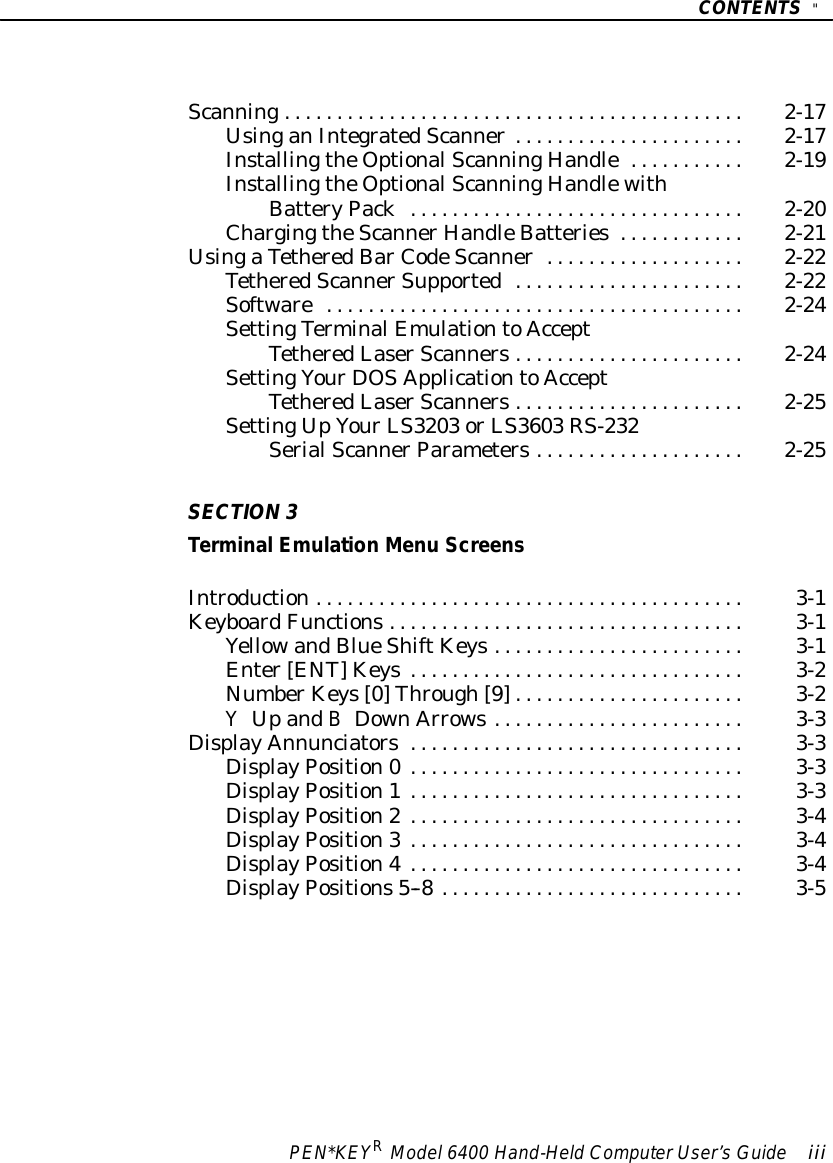 CONTENTS&quot;PEN*KEYRModel6400 Hand-HeldComputerUser’sGuide iiiScanning2-17............................................UsinganIntegratedScanner2-17......................InstallingtheOptionalScanningHandle2-19...........InstallingtheOptionalScanningHandlewithBatteryPack2-20................................ChargingtheScannerHandleBatteries2-21............UsingaTetheredBarCodeScanner2-22...................TetheredScannerSupported2-22......................Software2-24........................................SettingTerminalEmulationtoAcceptTetheredLaserScanners2-24......................SettingYourDOSApplicationtoAcceptTetheredLaserScanners2-25......................SettingUpYourLS3203 orLS3603 RS-232SerialScannerParameters2-25....................SECTION3TerminalEmulation Menu ScreensIntroduction3-1.........................................KeyboardFunctions3-1..................................YellowandBlueShiftKeys3-1........................Enter[ENT]Keys3-2................................NumberKeys[0]Through[9]3-2......................YUpandBDownArrows3-3........................DisplayAnnunciators3-3................................DisplayPosition0 3-3................................DisplayPosition1 3-3................................DisplayPosition2 3-4................................DisplayPosition3 3-4................................DisplayPosition4 3-4................................DisplayPositions5--8 3-5.............................