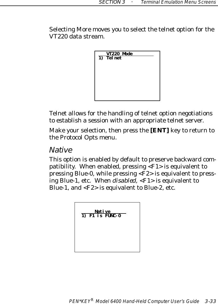 SECTION3&quot;TerminalEmulation Menu ScreensPEN*KEYRModel6400 Hand-HeldComputerUser’sGuide 3-33SelectingMoremovesyoutoselect thetelnetoptionfortheVT220 datastream.VT220 Mode1) TelnetTelnetallowsforthehandlingoftelnetoption negotiationsto establishasessionwithanappropriatetelnetserver.Makeyourselection,thenpress the[ENT]keytoreturntotheProtocolOptsmenu.NativeThisoptionisenabledbydefault topreservebackwardcom-patibility.Whenenabled,pressing&lt;F1&gt;isequivalent topressingBlue-0, whilepressing&lt;F2&gt;isequivalent topress-ingBlue-1,etc.Whendisabled,&lt;F1&gt;isequivalent toBlue-1,and&lt;F2&gt;isequivalent toBlue-2,etc.Native1) F1 is FUNC-0