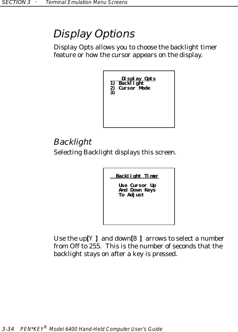 SECTION3&quot;TerminalEmulation Menu Screens3-34 PEN*KEYRModel6400 Hand-HeldComputerUser’sGuideDisplay OptionsDisplayOptsallowsyoutochoosethebacklight timerfeature orhowthecursorappearsonthedisplay.Display Opts1) Backlight2) Cursor Mode3)BacklightSelectingBacklightdisplaysthis screen.Backlight TimerUse Cursor UpAnd Down KeysTo AdjustUsetheup[Y]and down[B]arrowstoselectanumberfromOff to255.Thisisthenumberofsecondsthat thebacklightstaysonafterakeyispressed.