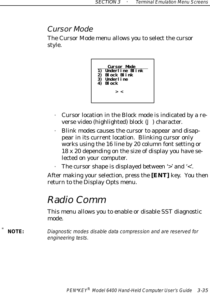 SECTION3&quot;TerminalEmulation Menu ScreensPEN*KEYRModel6400 Hand-HeldComputerUser’sGuide 3-35CursorModeTheCursor Modemenu allowsyoutoselect thecursorstyle.Cursor Mode1) Underline Blink2) Block Blink3) Underline4) Block&gt; &lt;&quot;CursorlocationintheBlockmodeisindicatedbyare-versevideo (highlighted)block(J)character.&quot;Blinkmodescausesthecursortoappearand disap-pearinitscurrentlocation.Blinkingcursoronlyworksusingthe16 lineby20 columnfontsettingor18 x20 dependingonthesize ofdisplay you havese-lectedonyour computer.&quot;Thecursorshapeisdisplayedbetween‘&gt;’and‘&lt;’.Aftermaking yourselection,press the[ENT]key.YouthenreturntotheDisplayOptsmenu.RadioCommThismenu allowsyouto enable ordisableSSTdiagnosticmode.&quot;NOTE:Diagnosticmodesdisable datacompression and arereserved forengineering tests.