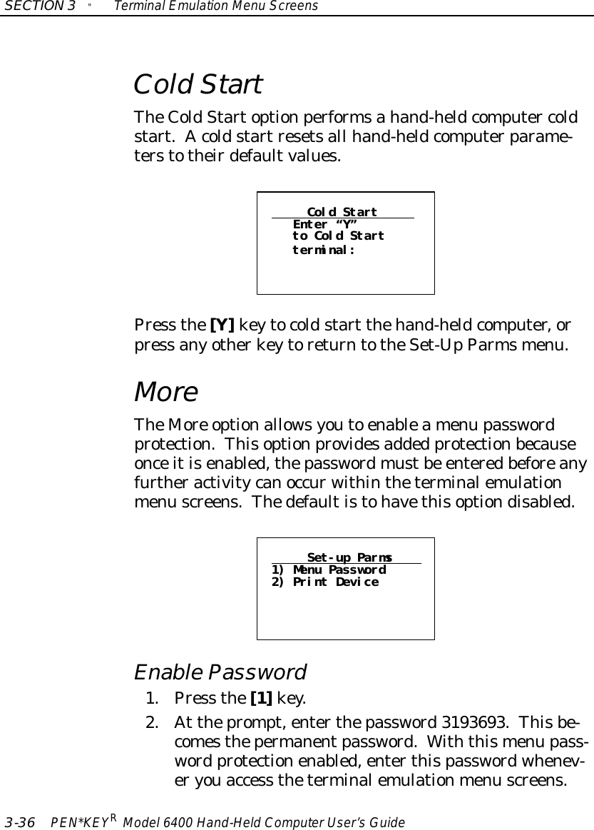 SECTION3&quot;TerminalEmulation Menu Screens3-36 PEN*KEYRModel6400 Hand-HeldComputerUser’sGuideColdStartTheColdStartoptionperformsahand-heldcomputer coldstart.Acoldstartresetsall hand-heldcomputerparame-terstotheirdefaultvalues.Cold StartEnter “Y”to Cold Startterminal:Press the[Y]keytocoldstart thehand-heldcomputer,orpress anyotherkeytoreturntotheSet-UpParmsmenu.MoreTheMore optionallowsyouto enableamenu passwordprotection.Thisoptionprovidesadded protectionbecauseonceitisenabled,thepasswordmustbe enteredbeforeanyfurtheractivitycanoccurwithintheterminalemulationmenu screens.Thedefaultistohavethisoptiondisabled.Set-up Parms1) Menu Password2) Print DeviceEnablePassword1.Press the[1]key.2.At theprompt,enterthepassword3193693.Thisbe-comesthepermanentpassword.Withthismenu pass-word protectionenabled,enterthispasswordwhenev-eryouaccess theterminalemulationmenu screens.